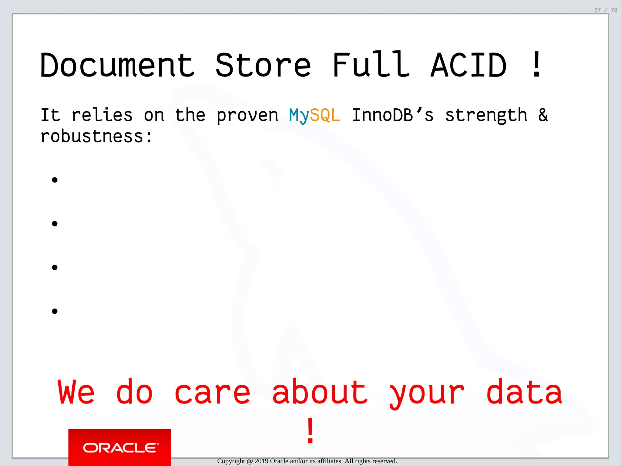 2/6/2019 FOSDEM MySQL, MariaDB & Friends Devroom: MySQL 8.0 Document Store - How to Mix NoSQL & SQL in MySQL 8.0 ﬁle:///home/fred/ownCloud/Presentations/ORACLE/FOSDEM2019/MySQL%208.0%20Document%20Store/pres.html#1 37/70 Document Store Full ACID ! It relies on the proven MySQL InnoDB's strength & robustness: We do care about your data ! Copyright @ 2019 Oracle and/or its affiliates. All rights reserved. 37 / 70 