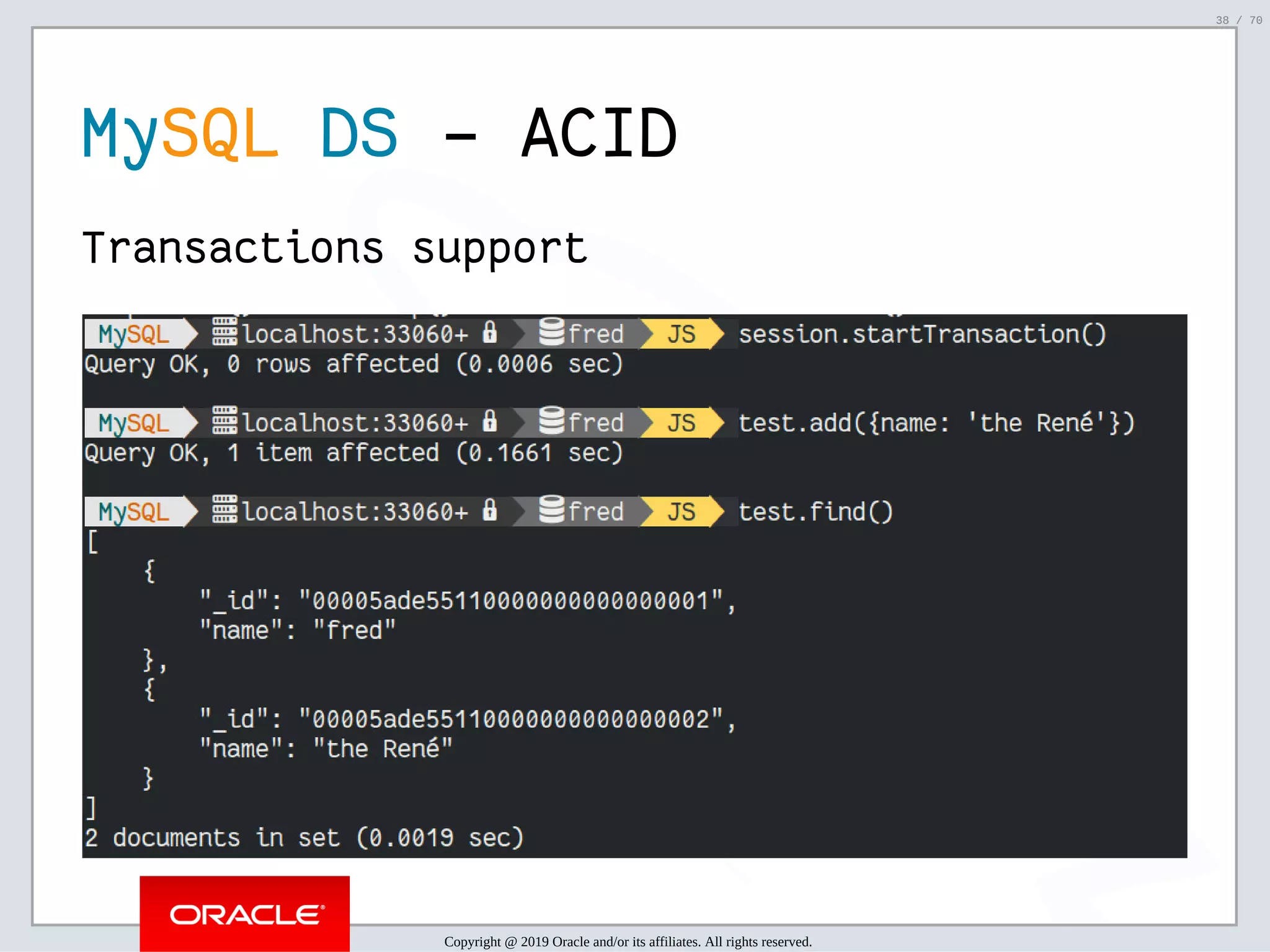 2/6/2019 FOSDEM MySQL, MariaDB & Friends Devroom: MySQL 8.0 Document Store - How to Mix NoSQL & SQL in MySQL 8.0 ﬁle:///home/fred/ownCloud/Presentations/ORACLE/FOSDEM2019/MySQL%208.0%20Document%20Store/pres.html#1 38/70 MySQL DS - ACID Transactions support Copyright @ 2019 Oracle and/or its affiliates. All rights reserved. 38 / 70 
