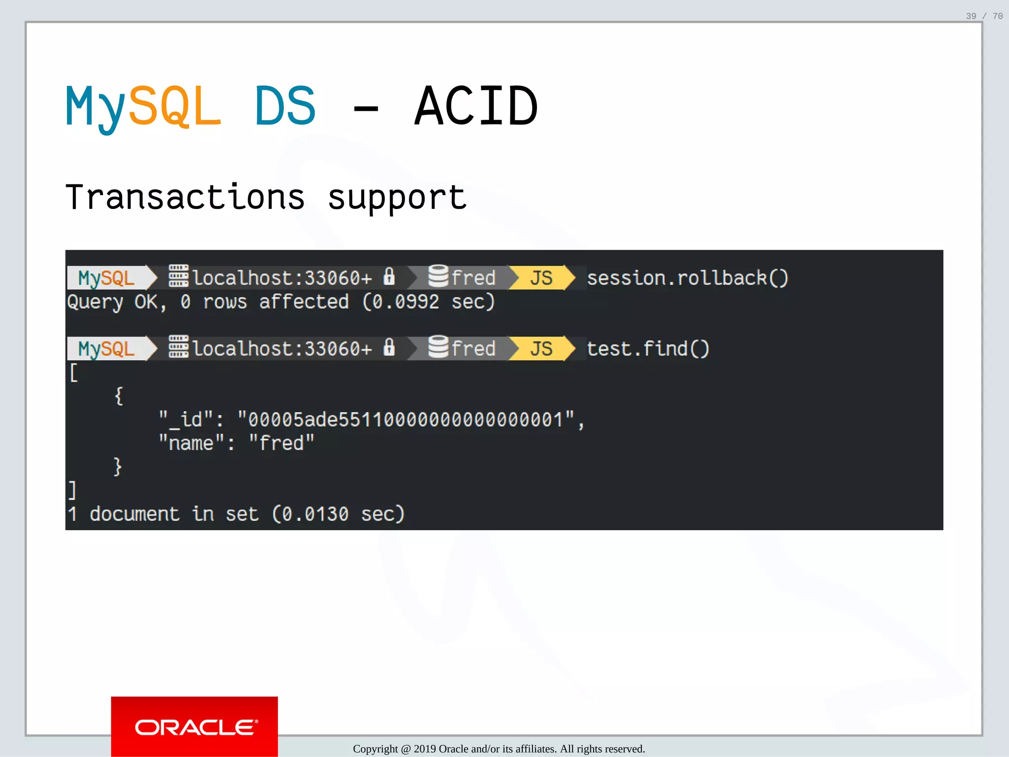 2/6/2019 FOSDEM MySQL, MariaDB & Friends Devroom: MySQL 8.0 Document Store - How to Mix NoSQL & SQL in MySQL 8.0 ﬁle:///home/fred/ownCloud/Presentations/ORACLE/FOSDEM2019/MySQL%208.0%20Document%20Store/pres.html#1 39/70 MySQL DS - ACID Transactions support Copyright @ 2019 Oracle and/or its affiliates. All rights reserved. 39 / 70 