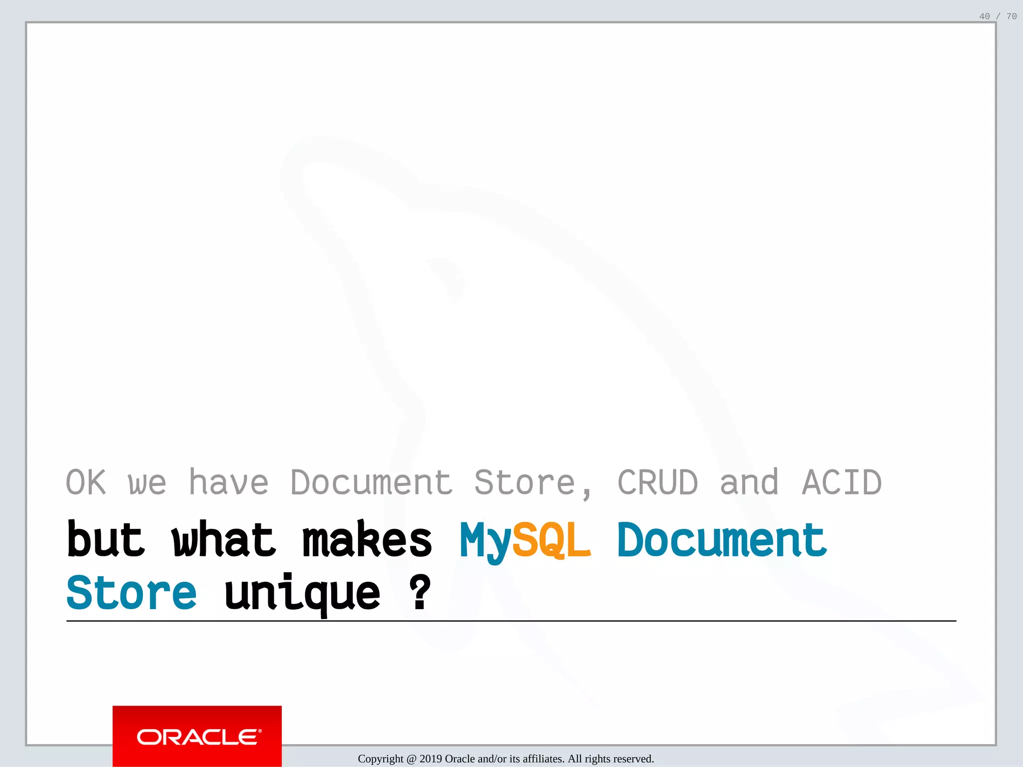 2/6/2019 FOSDEM MySQL, MariaDB & Friends Devroom: MySQL 8.0 Document Store - How to Mix NoSQL & SQL in MySQL 8.0 ﬁle:///home/fred/ownCloud/Presentations/ORACLE/FOSDEM2019/MySQL%208.0%20Document%20Store/pres.html#1 40/70 OK we have Document Store, CRUD and ACID but what makesbut what makes MyMySQLSQL DocumentDocument StoreStore unique ?unique ? Copyright @ 2019 Oracle and/or its affiliates. All rights reserved. 40 / 70 
