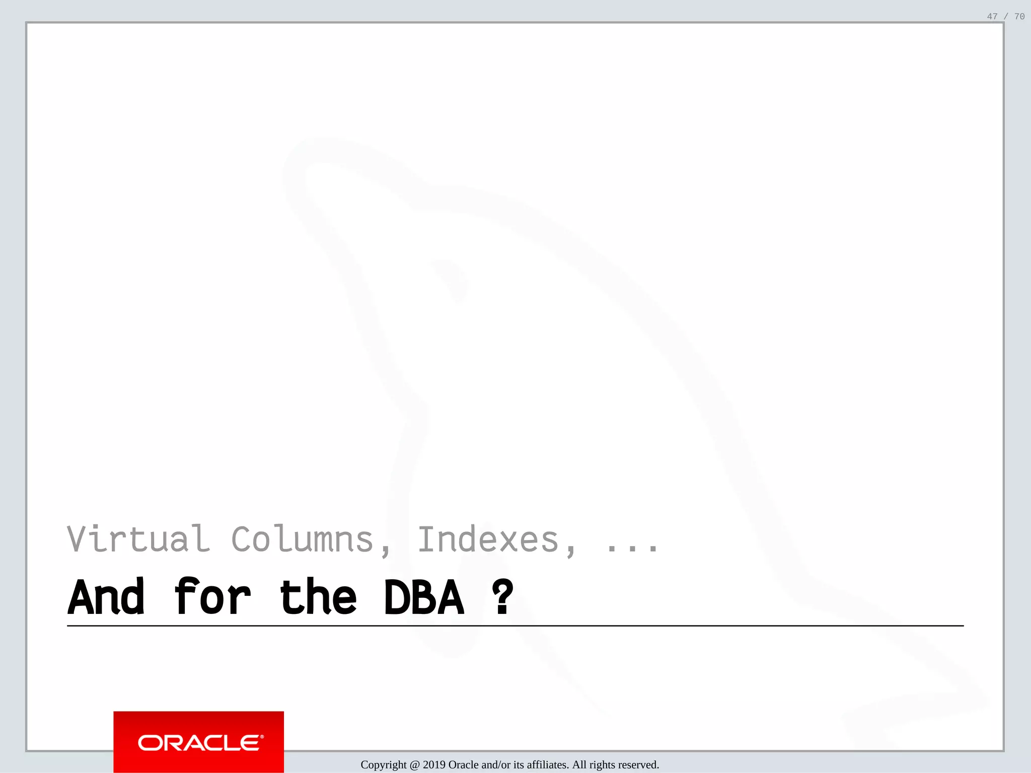 2/6/2019 FOSDEM MySQL, MariaDB & Friends Devroom: MySQL 8.0 Document Store - How to Mix NoSQL & SQL in MySQL 8.0 ﬁle:///home/fred/ownCloud/Presentations/ORACLE/FOSDEM2019/MySQL%208.0%20Document%20Store/pres.html#1 47/70 Virtual Columns, Indexes, ... And for the DBA ?And for the DBA ? Copyright @ 2019 Oracle and/or its affiliates. All rights reserved. 47 / 70 