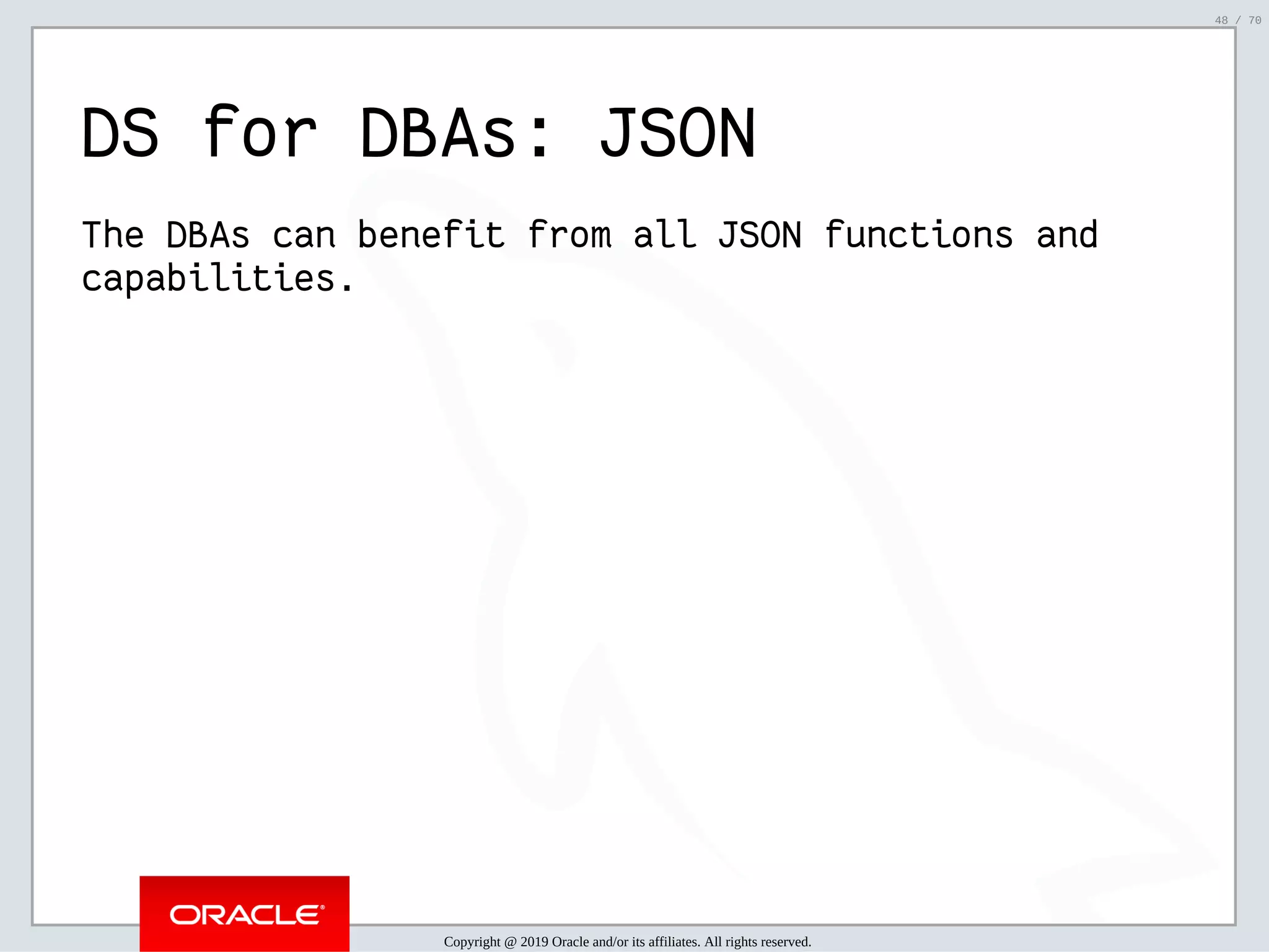 2/6/2019 FOSDEM MySQL, MariaDB & Friends Devroom: MySQL 8.0 Document Store - How to Mix NoSQL & SQL in MySQL 8.0 ﬁle:///home/fred/ownCloud/Presentations/ORACLE/FOSDEM2019/MySQL%208.0%20Document%20Store/pres.html#1 48/70 DS for DBAs: JSON The DBAs can benefit from all JSON functions and capabilities. Copyright @ 2019 Oracle and/or its affiliates. All rights reserved. 48 / 70 
