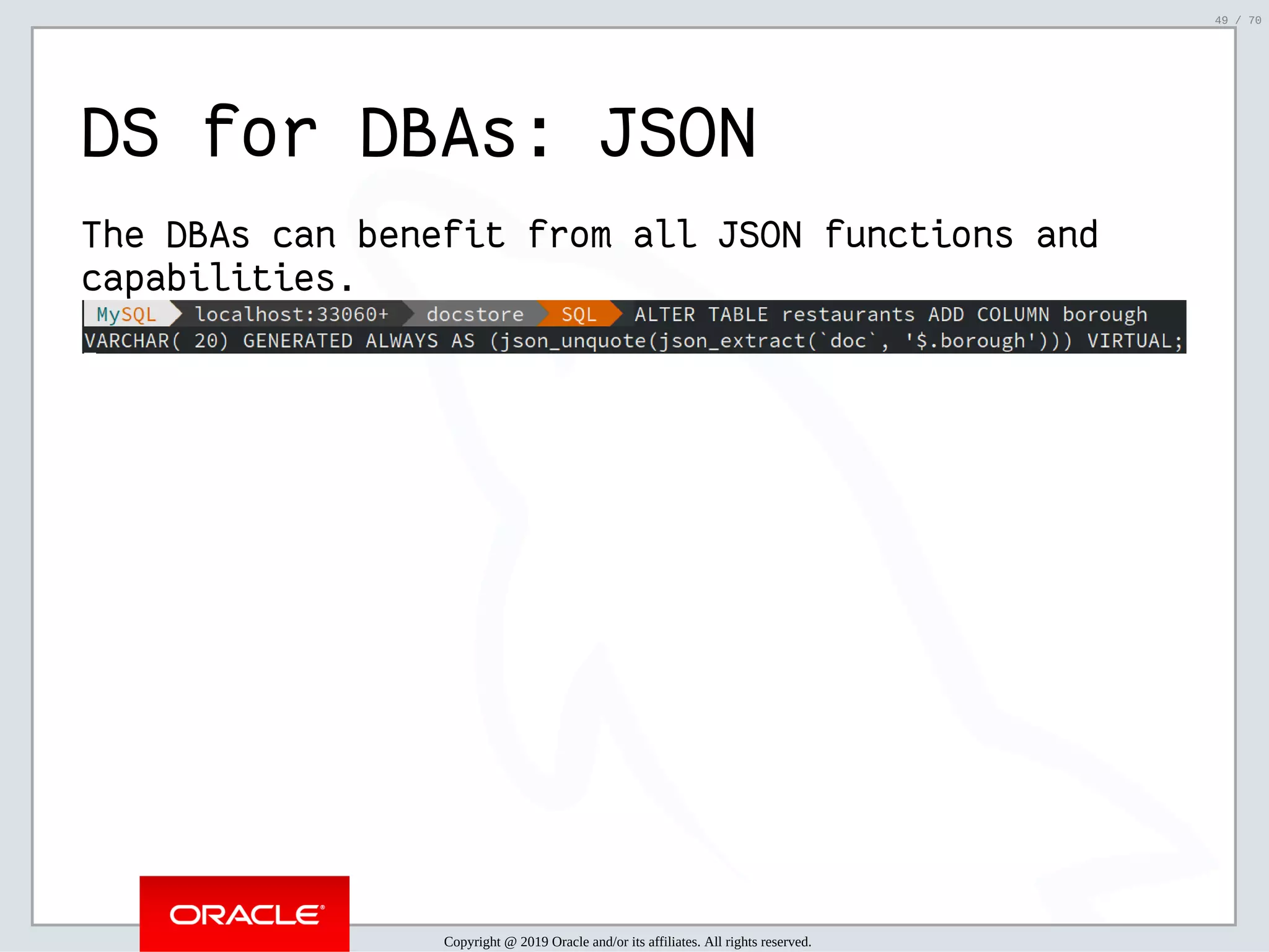 2/6/2019 FOSDEM MySQL, MariaDB & Friends Devroom: MySQL 8.0 Document Store - How to Mix NoSQL & SQL in MySQL 8.0 ﬁle:///home/fred/ownCloud/Presentations/ORACLE/FOSDEM2019/MySQL%208.0%20Document%20Store/pres.html#1 49/70 DS for DBAs: JSON The DBAs can benefit from all JSON functions and capabilities. Copyright @ 2019 Oracle and/or its affiliates. All rights reserved. 49 / 70 