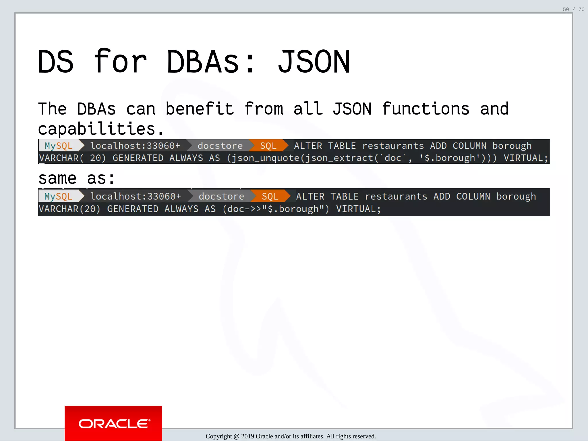 2/6/2019 FOSDEM MySQL, MariaDB & Friends Devroom: MySQL 8.0 Document Store - How to Mix NoSQL & SQL in MySQL 8.0 ﬁle:///home/fred/ownCloud/Presentations/ORACLE/FOSDEM2019/MySQL%208.0%20Document%20Store/pres.html#1 50/70 DS for DBAs: JSON The DBAs can benefit from all JSON functions and capabilities. same as: Copyright @ 2019 Oracle and/or its affiliates. All rights reserved. 50 / 70 