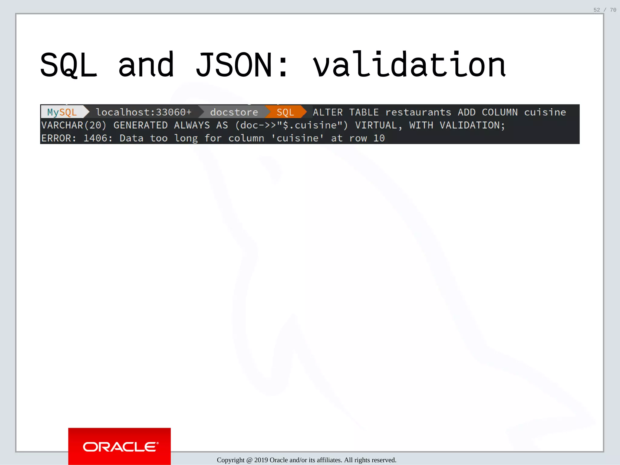 2/6/2019 FOSDEM MySQL, MariaDB & Friends Devroom: MySQL 8.0 Document Store - How to Mix NoSQL & SQL in MySQL 8.0 ﬁle:///home/fred/ownCloud/Presentations/ORACLE/FOSDEM2019/MySQL%208.0%20Document%20Store/pres.html#1 52/70 SQL and JSON: validation Copyright @ 2019 Oracle and/or its affiliates. All rights reserved. 52 / 70 
