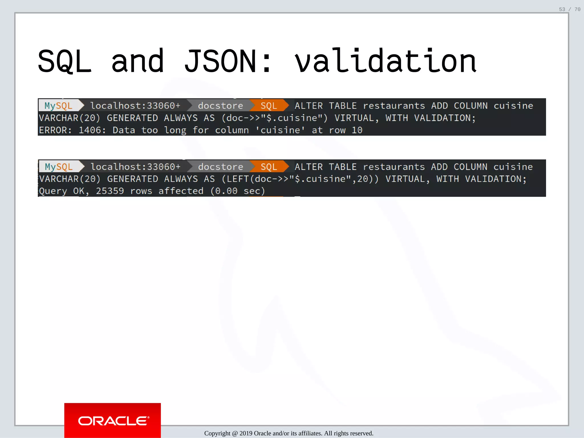 2/6/2019 FOSDEM MySQL, MariaDB & Friends Devroom: MySQL 8.0 Document Store - How to Mix NoSQL & SQL in MySQL 8.0 ﬁle:///home/fred/ownCloud/Presentations/ORACLE/FOSDEM2019/MySQL%208.0%20Document%20Store/pres.html#1 53/70 SQL and JSON: validation Copyright @ 2019 Oracle and/or its affiliates. All rights reserved. 53 / 70 