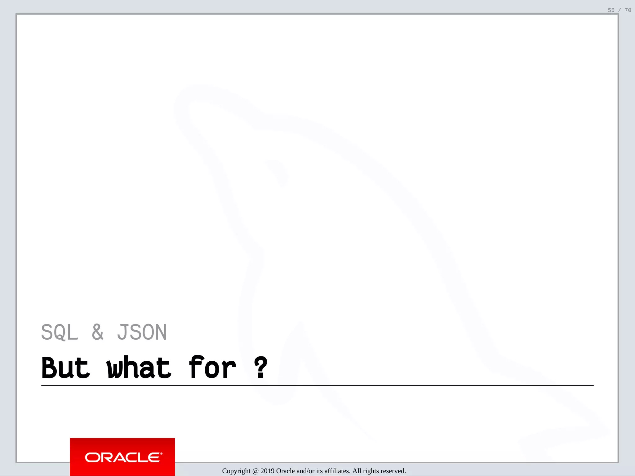 2/6/2019 FOSDEM MySQL, MariaDB & Friends Devroom: MySQL 8.0 Document Store - How to Mix NoSQL & SQL in MySQL 8.0 ﬁle:///home/fred/ownCloud/Presentations/ORACLE/FOSDEM2019/MySQL%208.0%20Document%20Store/pres.html#1 55/70 SQL & JSON But what for ?But what for ? Copyright @ 2019 Oracle and/or its affiliates. All rights reserved. 55 / 70 