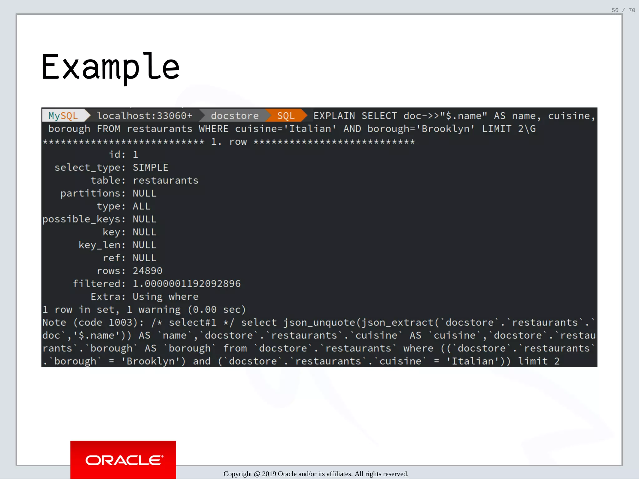 2/6/2019 FOSDEM MySQL, MariaDB & Friends Devroom: MySQL 8.0 Document Store - How to Mix NoSQL & SQL in MySQL 8.0 ﬁle:///home/fred/ownCloud/Presentations/ORACLE/FOSDEM2019/MySQL%208.0%20Document%20Store/pres.html#1 56/70 Example Copyright @ 2019 Oracle and/or its affiliates. All rights reserved. 56 / 70 