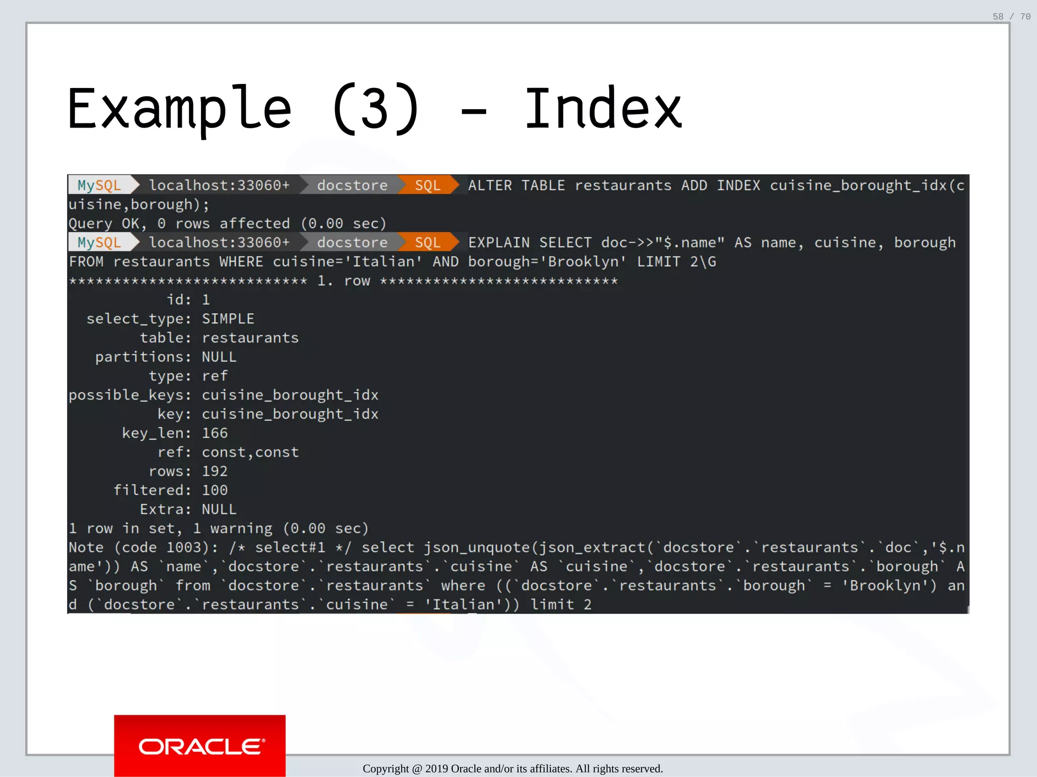 2/6/2019 FOSDEM MySQL, MariaDB & Friends Devroom: MySQL 8.0 Document Store - How to Mix NoSQL & SQL in MySQL 8.0 ﬁle:///home/fred/ownCloud/Presentations/ORACLE/FOSDEM2019/MySQL%208.0%20Document%20Store/pres.html#1 58/70 Example (3) - Index Copyright @ 2019 Oracle and/or its affiliates. All rights reserved. 58 / 70 
