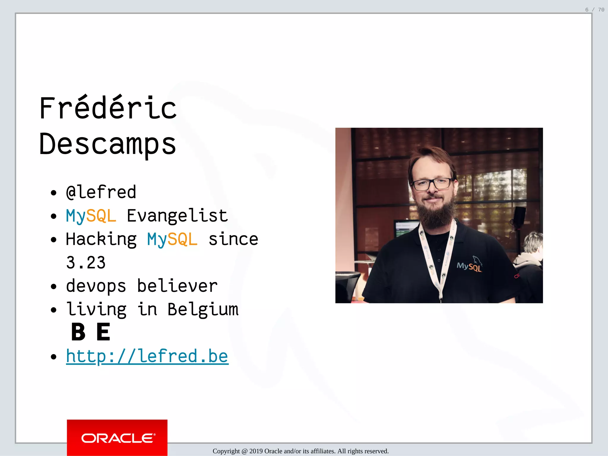 2/6/2019 FOSDEM MySQL, MariaDB & Friends Devroom: MySQL 8.0 Document Store - How to Mix NoSQL & SQL in MySQL 8.0 ﬁle:///home/fred/ownCloud/Presentations/ORACLE/FOSDEM2019/MySQL%208.0%20Document%20Store/pres.html#1 6/70 Frédéric Descamps @lefred MySQL Evangelist Hacking MySQL since 3.23 devops believer living in Belgium 🇧🇪 http://lefred.be   Copyright @ 2019 Oracle and/or its affiliates. All rights reserved. 6 / 70 
