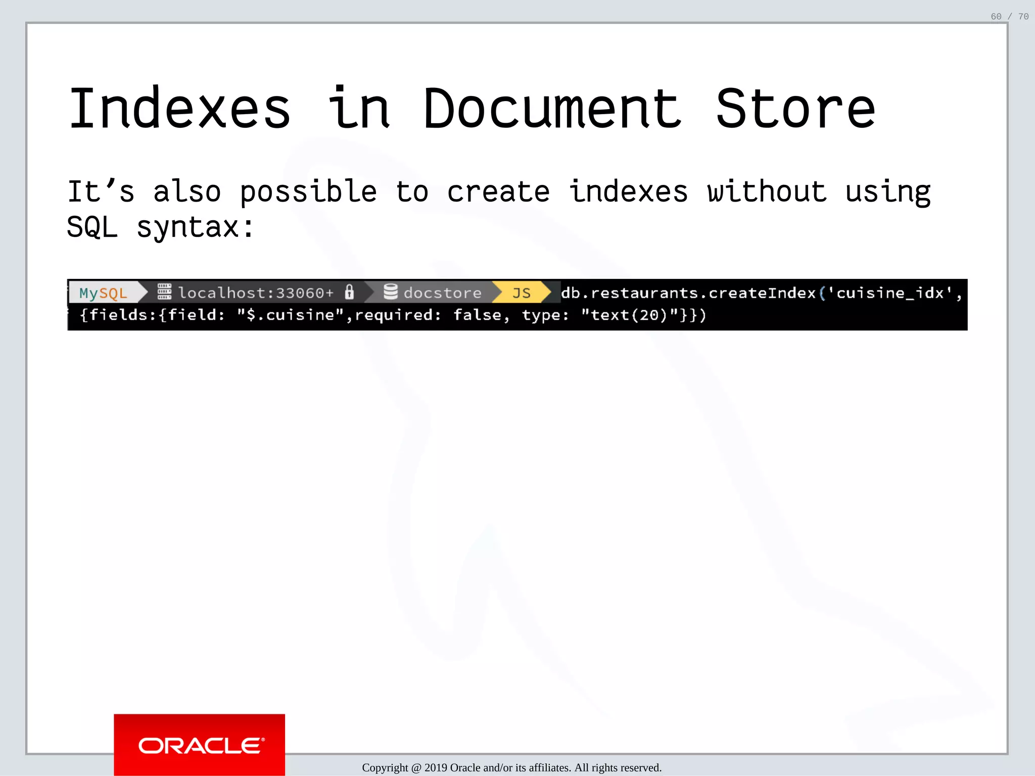 2/6/2019 FOSDEM MySQL, MariaDB & Friends Devroom: MySQL 8.0 Document Store - How to Mix NoSQL & SQL in MySQL 8.0 ﬁle:///home/fred/ownCloud/Presentations/ORACLE/FOSDEM2019/MySQL%208.0%20Document%20Store/pres.html#1 60/70 Indexes in Document Store It's also possible to create indexes without using SQL syntax: Copyright @ 2019 Oracle and/or its affiliates. All rights reserved. 60 / 70 
