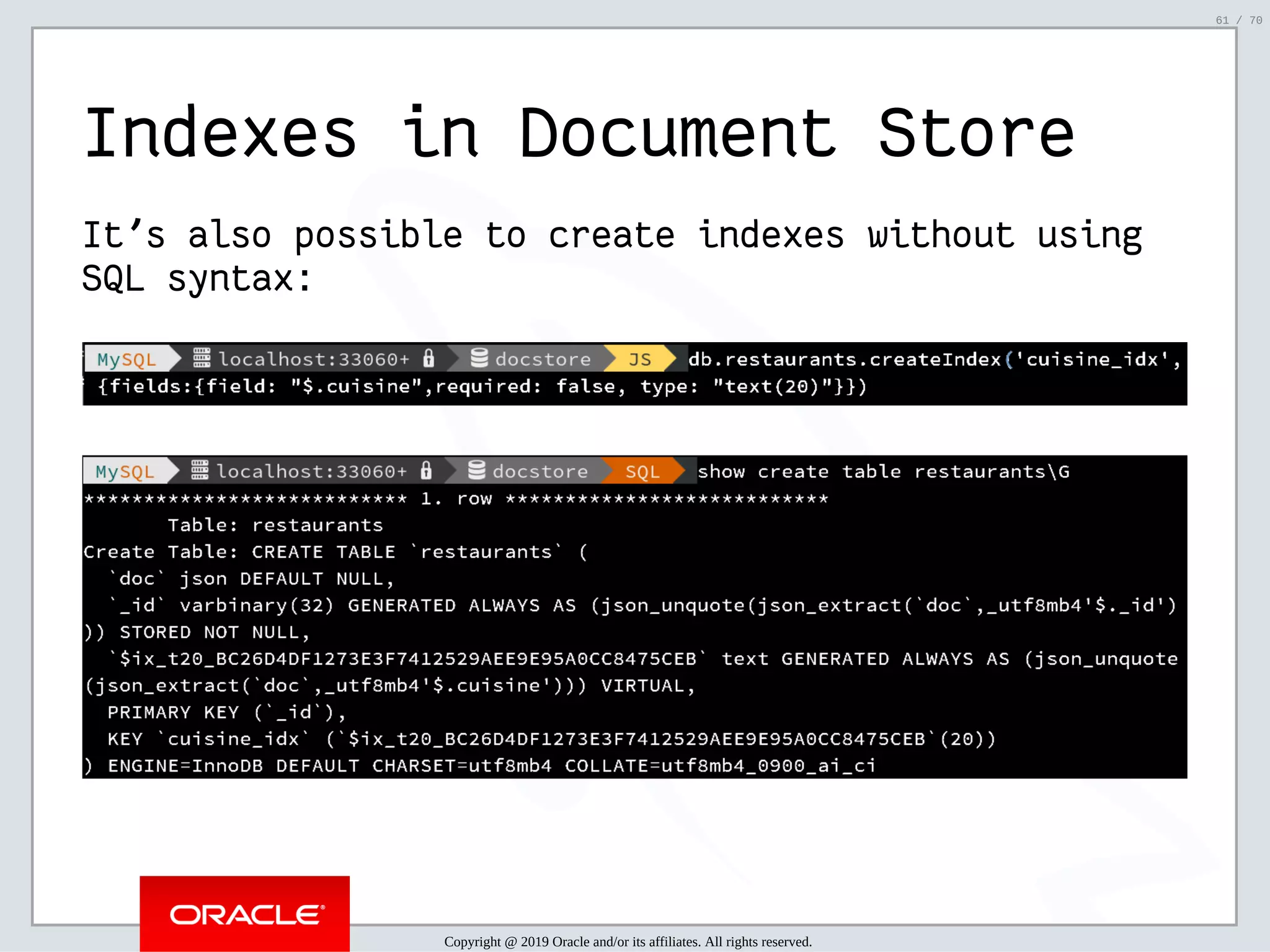 2/6/2019 FOSDEM MySQL, MariaDB & Friends Devroom: MySQL 8.0 Document Store - How to Mix NoSQL & SQL in MySQL 8.0 ﬁle:///home/fred/ownCloud/Presentations/ORACLE/FOSDEM2019/MySQL%208.0%20Document%20Store/pres.html#1 61/70 Indexes in Document Store It's also possible to create indexes without using SQL syntax: Copyright @ 2019 Oracle and/or its affiliates. All rights reserved. 61 / 70 