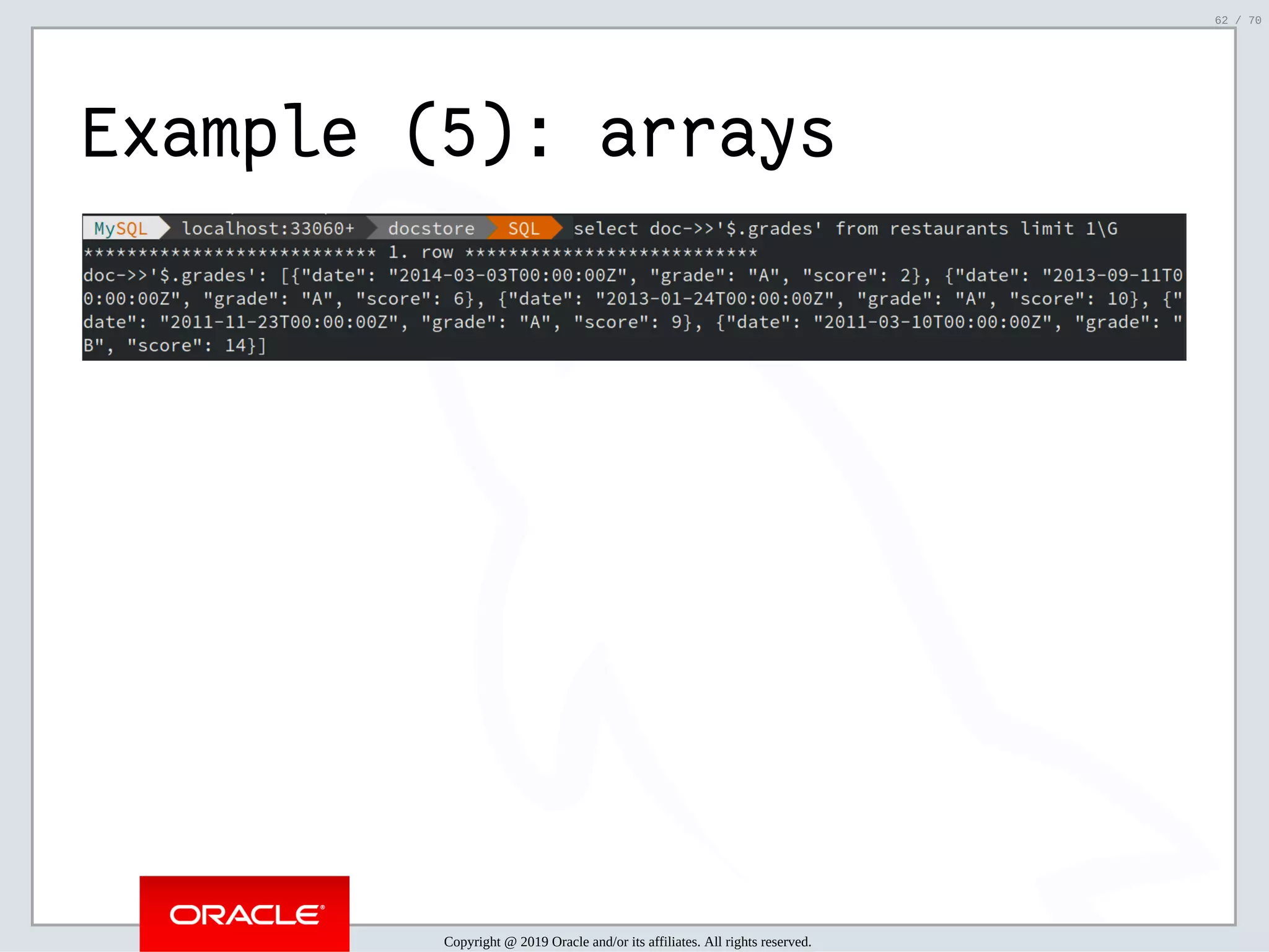 2/6/2019 FOSDEM MySQL, MariaDB & Friends Devroom: MySQL 8.0 Document Store - How to Mix NoSQL & SQL in MySQL 8.0 ﬁle:///home/fred/ownCloud/Presentations/ORACLE/FOSDEM2019/MySQL%208.0%20Document%20Store/pres.html#1 62/70 Example (5): arrays Copyright @ 2019 Oracle and/or its affiliates. All rights reserved. 62 / 70 