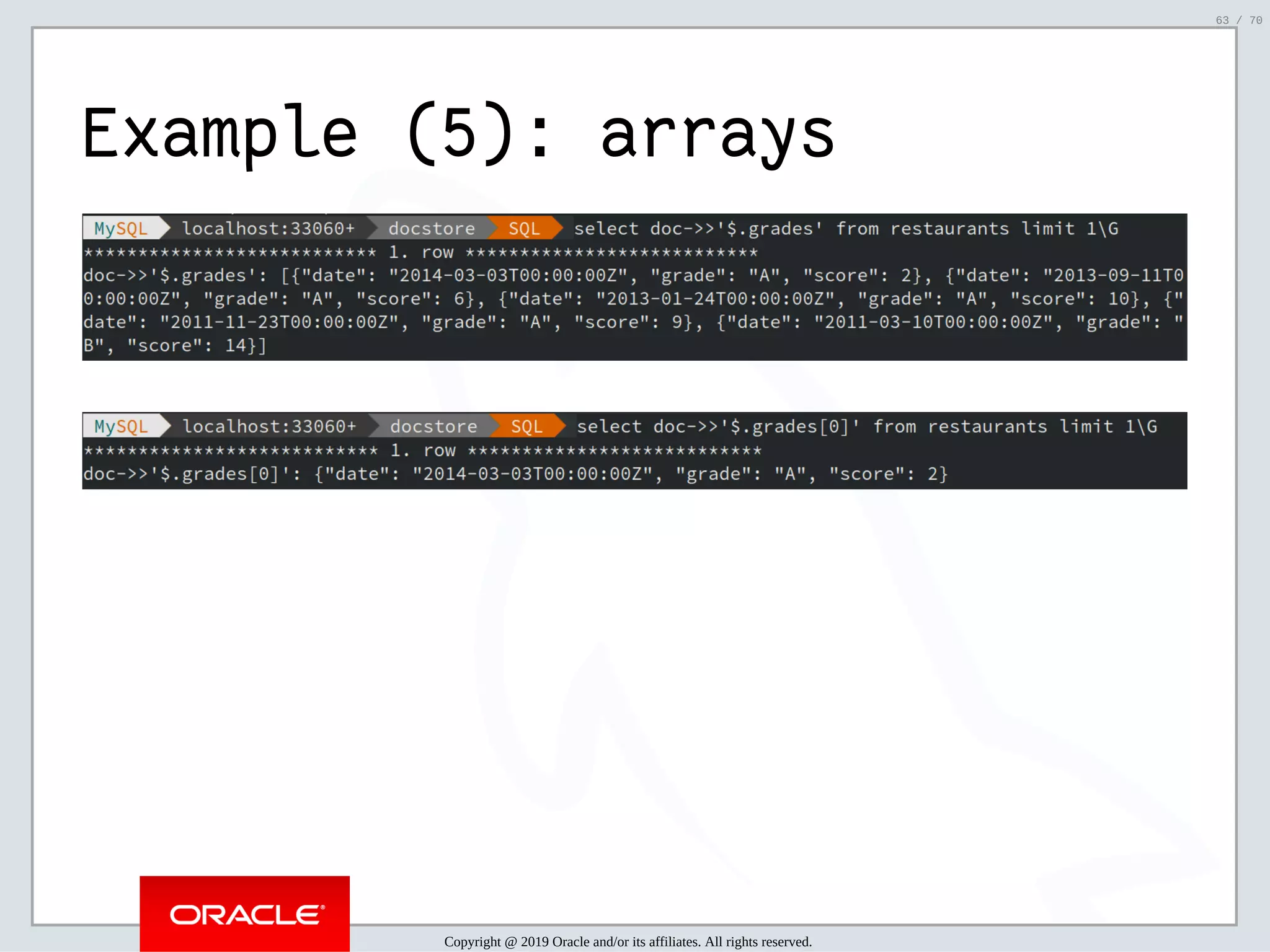 2/6/2019 FOSDEM MySQL, MariaDB & Friends Devroom: MySQL 8.0 Document Store - How to Mix NoSQL & SQL in MySQL 8.0 ﬁle:///home/fred/ownCloud/Presentations/ORACLE/FOSDEM2019/MySQL%208.0%20Document%20Store/pres.html#1 63/70 Example (5): arrays Copyright @ 2019 Oracle and/or its affiliates. All rights reserved. 63 / 70 