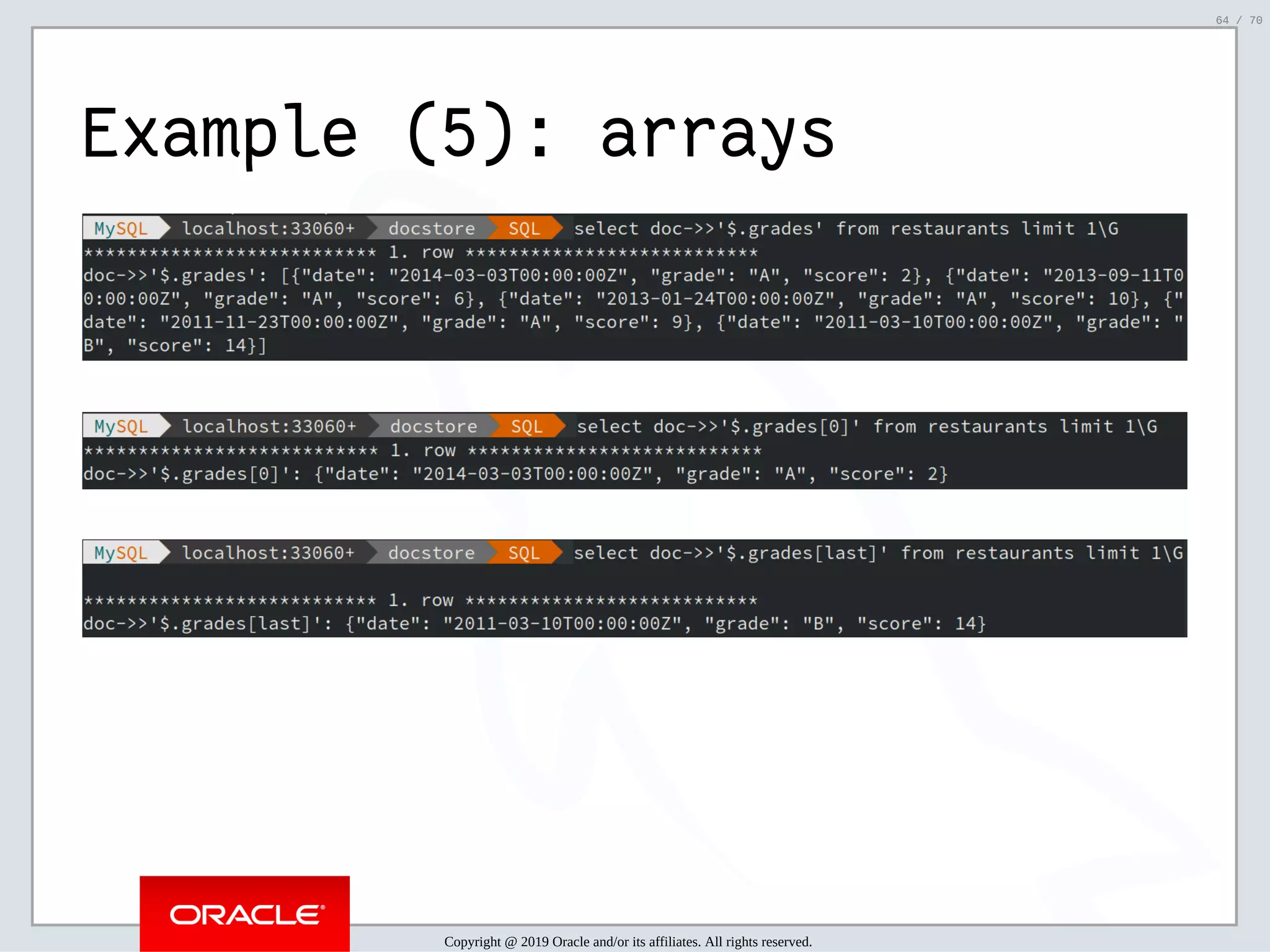 2/6/2019 FOSDEM MySQL, MariaDB & Friends Devroom: MySQL 8.0 Document Store - How to Mix NoSQL & SQL in MySQL 8.0 ﬁle:///home/fred/ownCloud/Presentations/ORACLE/FOSDEM2019/MySQL%208.0%20Document%20Store/pres.html#1 64/70 Example (5): arrays Copyright @ 2019 Oracle and/or its affiliates. All rights reserved. 64 / 70 