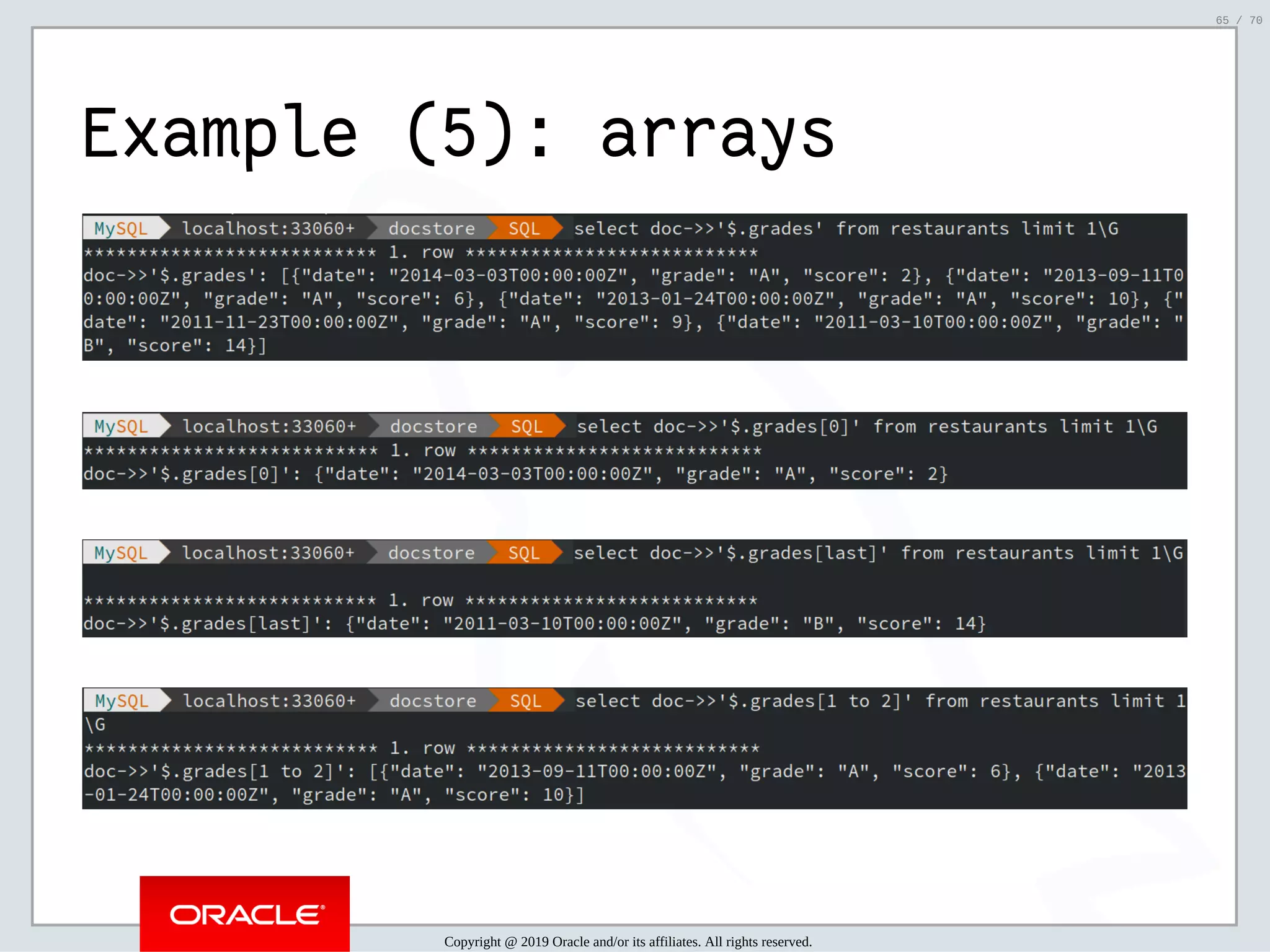 2/6/2019 FOSDEM MySQL, MariaDB & Friends Devroom: MySQL 8.0 Document Store - How to Mix NoSQL & SQL in MySQL 8.0 ﬁle:///home/fred/ownCloud/Presentations/ORACLE/FOSDEM2019/MySQL%208.0%20Document%20Store/pres.html#1 65/70 Example (5): arrays Copyright @ 2019 Oracle and/or its affiliates. All rights reserved. 65 / 70 
