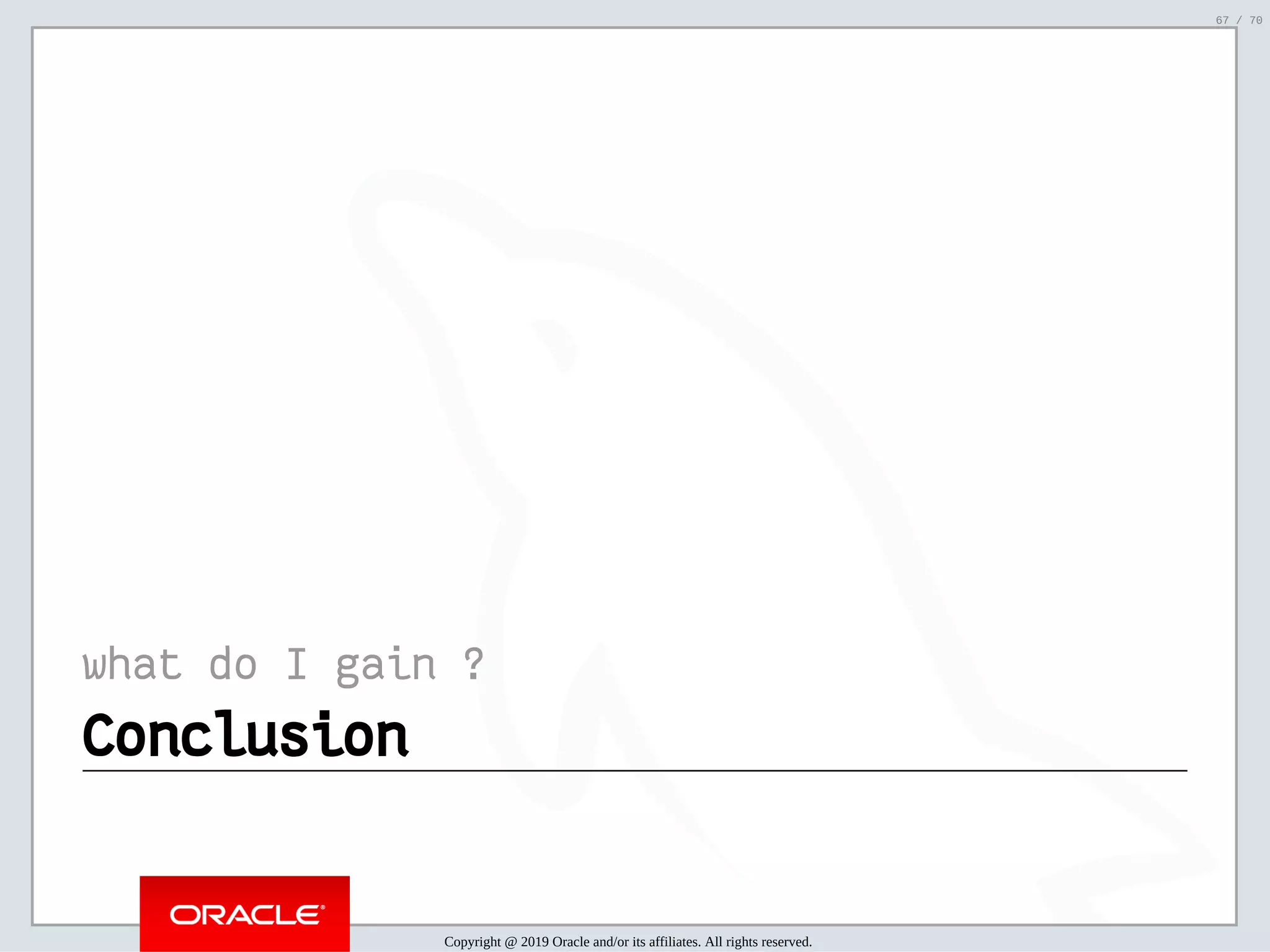 2/6/2019 FOSDEM MySQL, MariaDB & Friends Devroom: MySQL 8.0 Document Store - How to Mix NoSQL & SQL in MySQL 8.0 ﬁle:///home/fred/ownCloud/Presentations/ORACLE/FOSDEM2019/MySQL%208.0%20Document%20Store/pres.html#1 67/70 what do I gain ? ConclusionConclusion Copyright @ 2019 Oracle and/or its affiliates. All rights reserved. 67 / 70 