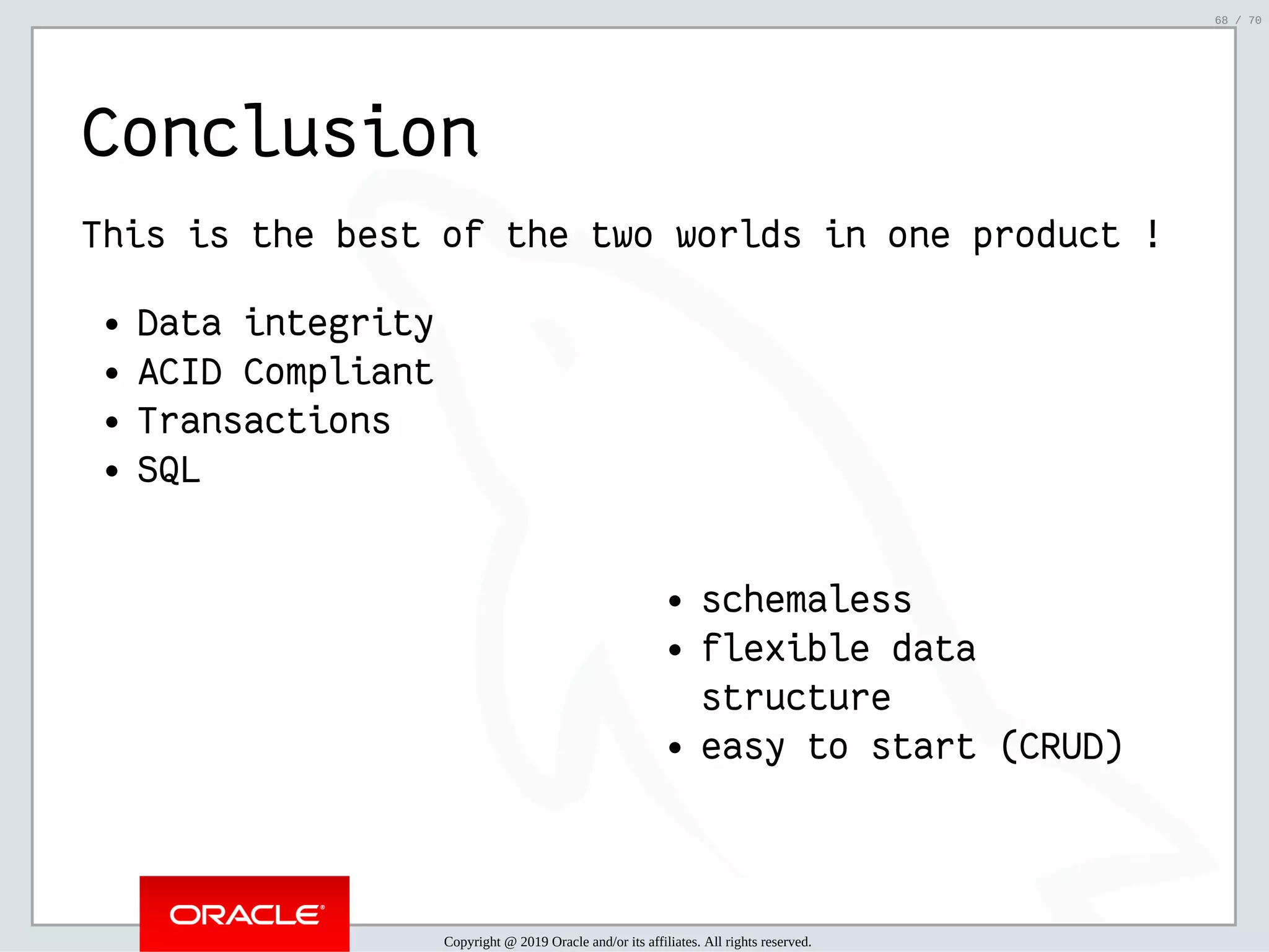 2/6/2019 FOSDEM MySQL, MariaDB & Friends Devroom: MySQL 8.0 Document Store - How to Mix NoSQL & SQL in MySQL 8.0 ﬁle:///home/fred/ownCloud/Presentations/ORACLE/FOSDEM2019/MySQL%208.0%20Document%20Store/pres.html#1 68/70 schemaless flexible data structure easy to start (CRUD) Conclusion This is the best of the two worlds in one product ! Data integrity ACID Compliant Transactions SQL Copyright @ 2019 Oracle and/or its affiliates. All rights reserved. 68 / 70 
