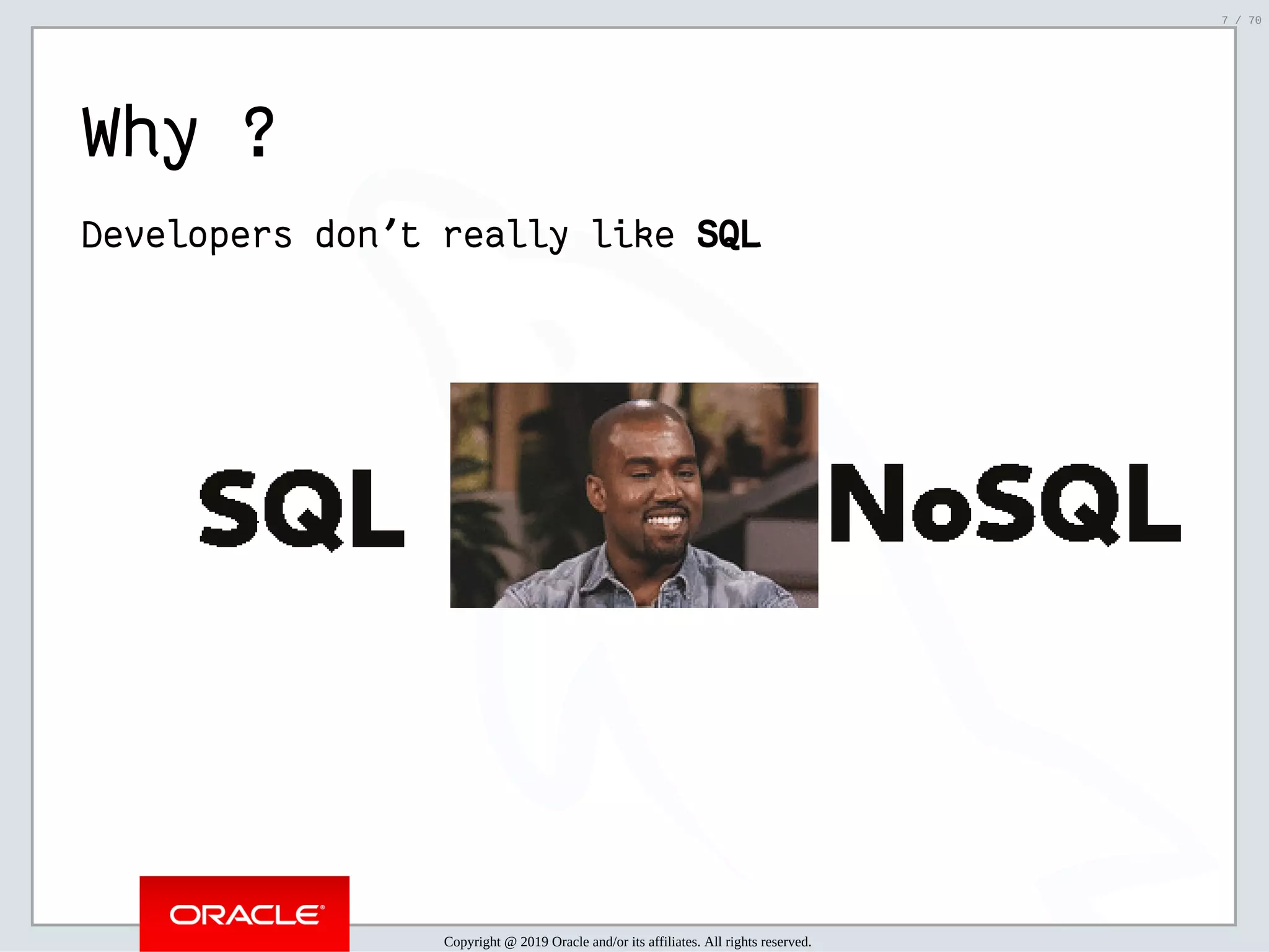 2/6/2019 FOSDEM MySQL, MariaDB & Friends Devroom: MySQL 8.0 Document Store - How to Mix NoSQL & SQL in MySQL 8.0 ﬁle:///home/fred/ownCloud/Presentations/ORACLE/FOSDEM2019/MySQL%208.0%20Document%20Store/pres.html#1 7/70 Why ? Developers don't really like SQLSQL   Copyright @ 2019 Oracle and/or its affiliates. All rights reserved. 7 / 70 
