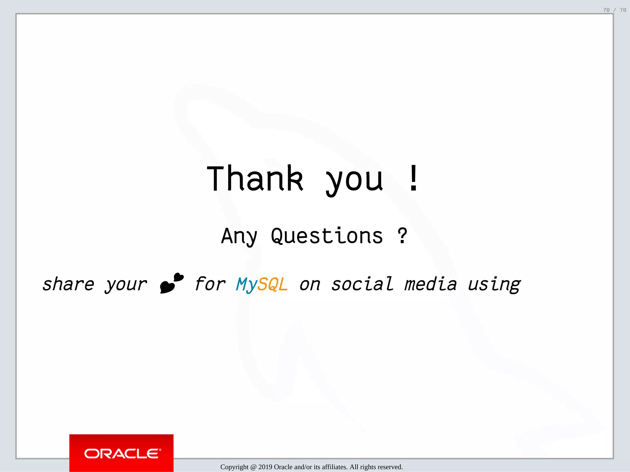 2/6/2019 FOSDEM MySQL, MariaDB & Friends Devroom: MySQL 8.0 Document Store - How to Mix NoSQL & SQL in MySQL 8.0 ﬁle:///home/fred/ownCloud/Presentations/ORACLE/FOSDEM2019/MySQL%208.0%20Document%20Store/pres.html#1 70/70 Thank you ! Any Questions ? share your 💕 for MySQL on social media using Copyright @ 2019 Oracle and/or its affiliates. All rights reserved. 70 / 70 