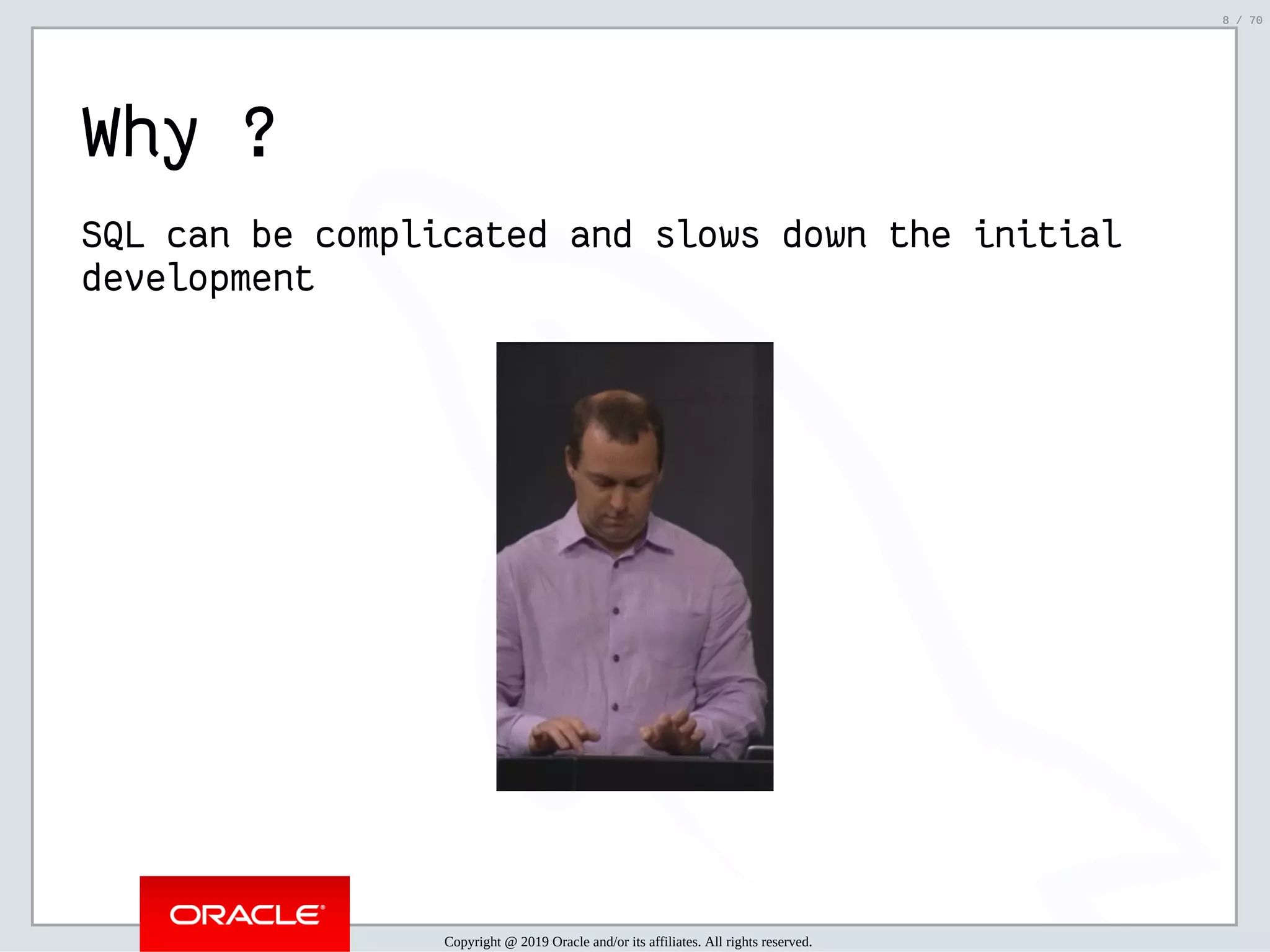 2/6/2019 FOSDEM MySQL, MariaDB & Friends Devroom: MySQL 8.0 Document Store - How to Mix NoSQL & SQL in MySQL 8.0 ﬁle:///home/fred/ownCloud/Presentations/ORACLE/FOSDEM2019/MySQL%208.0%20Document%20Store/pres.html#1 8/70 Why ? SQL can be complicated and slows down the initial development Copyright @ 2019 Oracle and/or its affiliates. All rights reserved. 8 / 70 