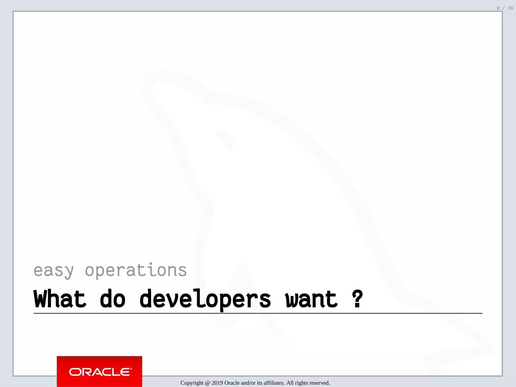 2/6/2019 FOSDEM MySQL, MariaDB & Friends Devroom: MySQL 8.0 Document Store - How to Mix NoSQL & SQL in MySQL 8.0 ﬁle:///home/fred/ownCloud/Presentations/ORACLE/FOSDEM2019/MySQL%208.0%20Document%20Store/pres.html#1 9/70 easy operations What do developers want ?What do developers want ? Copyright @ 2019 Oracle and/or its affiliates. All rights reserved. 9 / 70 