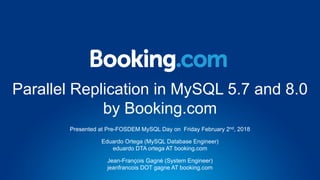 Parallel Replication in MySQL 5.7 and 8.0
by Booking.com
Presented at Pre-FOSDEM MySQL Day on Friday February 2nd, 2018
Eduardo Ortega (MySQL Database Engineer)
eduardo DTA ortega AT booking.com
Jean-François Gagné (System Engineer)
jeanfrancois DOT gagne AT booking.com
 