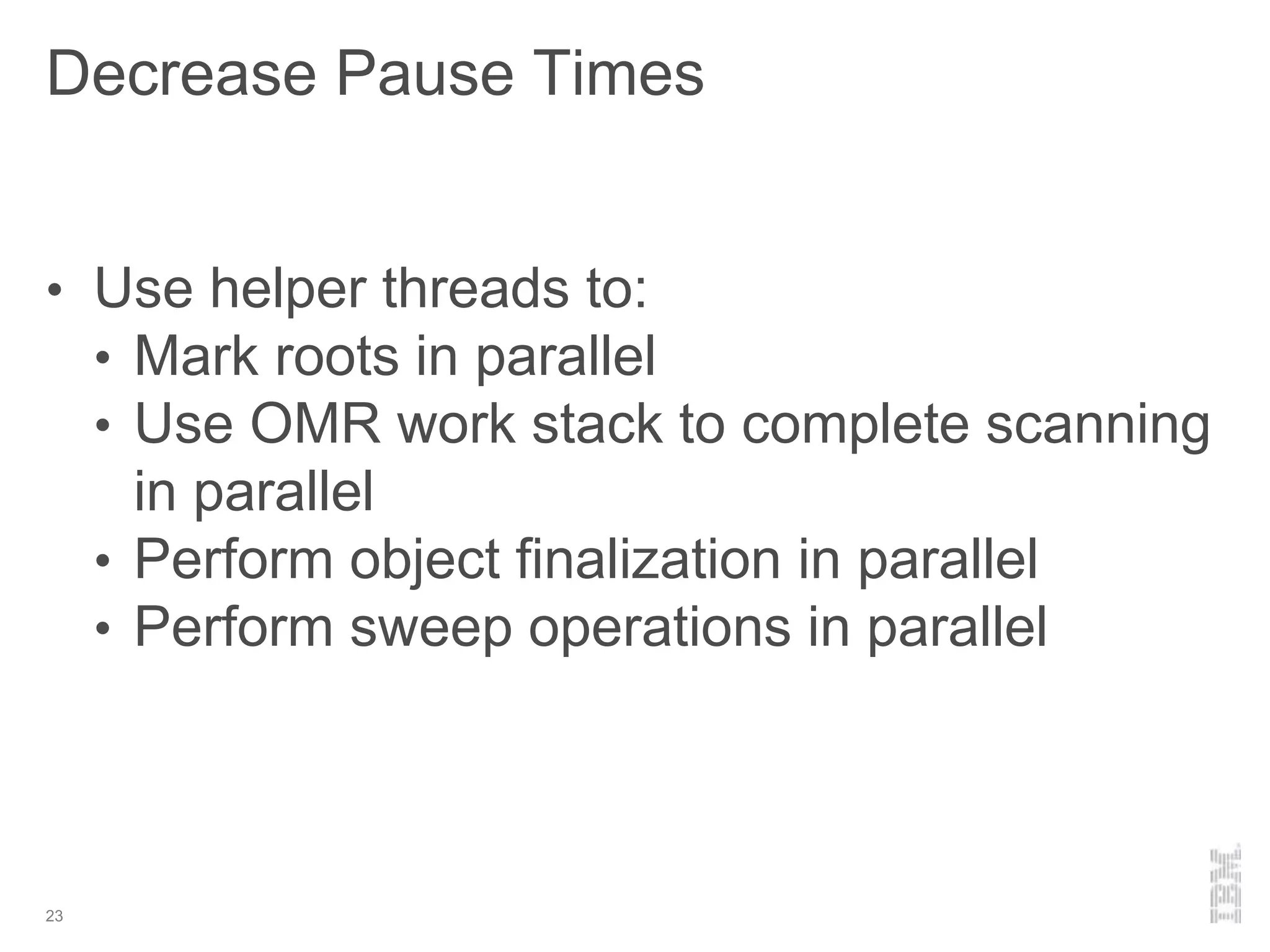 Decrease Pause Times
23
• Use helper threads to:
• Mark roots in parallel
• Use OMR work stack to complete scanning
in parallel
• Perform object finalization in parallel
• Perform sweep operations in parallel
 