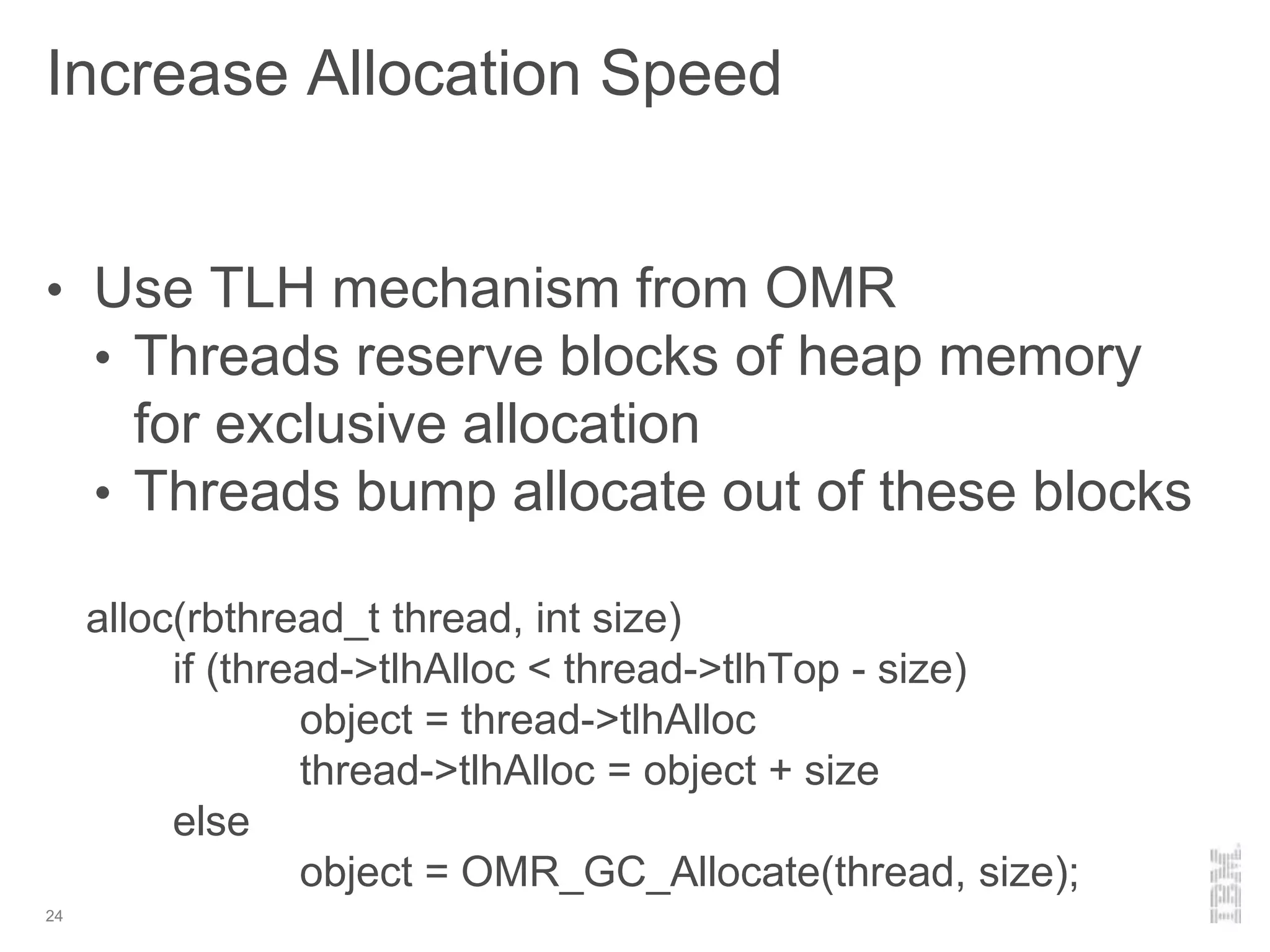 Increase Allocation Speed
24
• Use TLH mechanism from OMR
• Threads reserve blocks of heap memory
for exclusive allocation
• Threads bump allocate out of these blocks
alloc(rbthread_t thread, int size)
if (thread->tlhAlloc < thread->tlhTop - size)
object = thread->tlhAlloc
thread->tlhAlloc = object + size
else
object = OMR_GC_Allocate(thread, size);
 