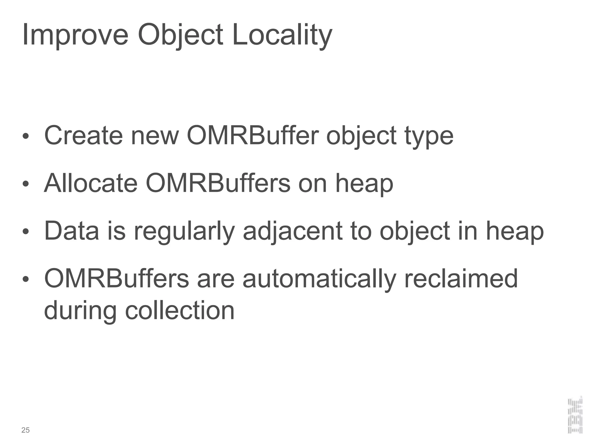 Improve Object Locality
25
• Create new OMRBuffer object type
• Allocate OMRBuffers on heap
• Data is regularly adjacent to object in heap
• OMRBuffers are automatically reclaimed
during collection
 