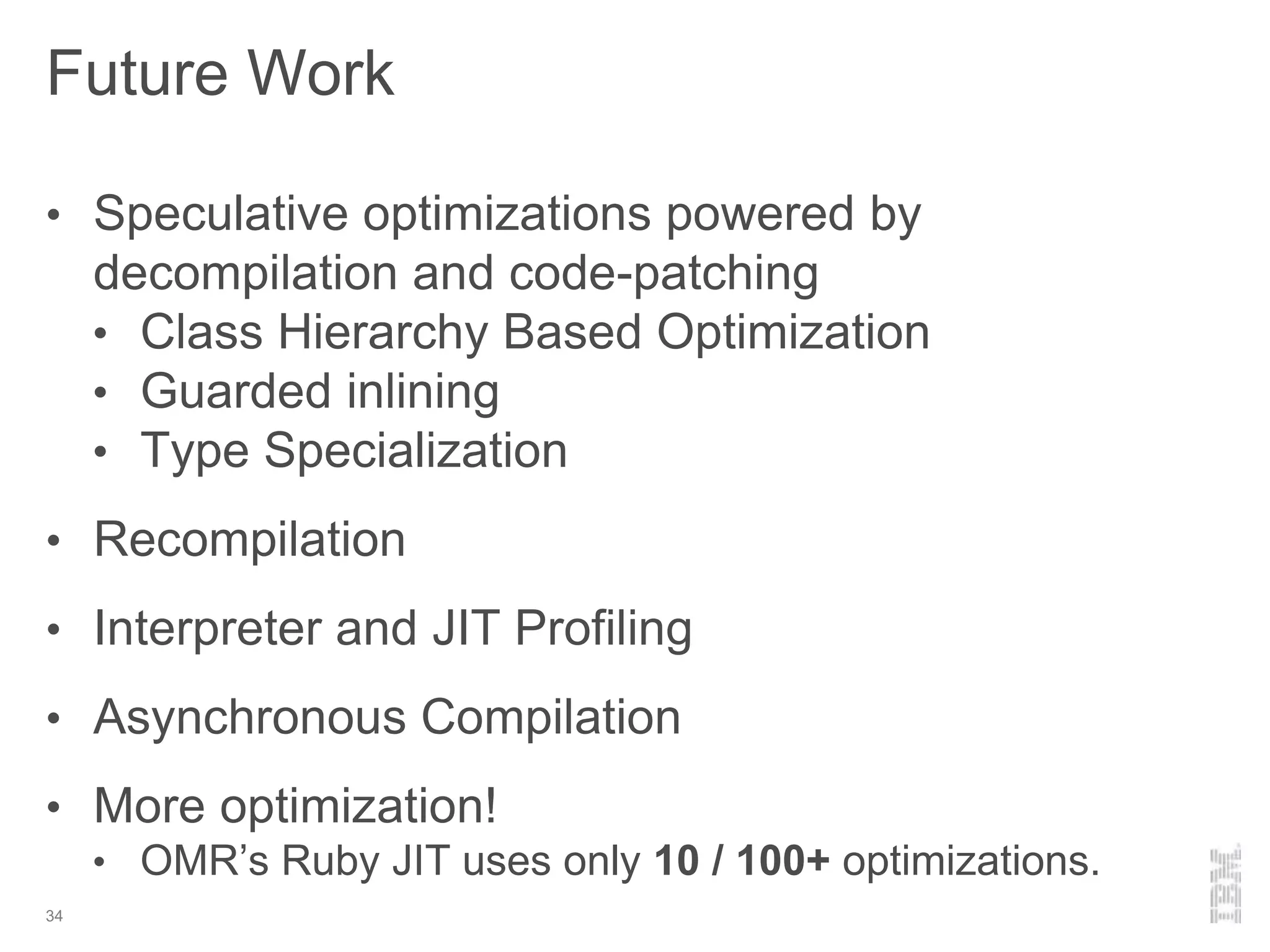 Future Work
34
• Speculative optimizations powered by
decompilation and code-patching
• Class Hierarchy Based Optimization
• Guarded inlining
• Type Specialization
• Recompilation
• Interpreter and JIT Profiling
• Asynchronous Compilation
• More optimization!
• OMR’s Ruby JIT uses only 10 / 100+ optimizations.
 