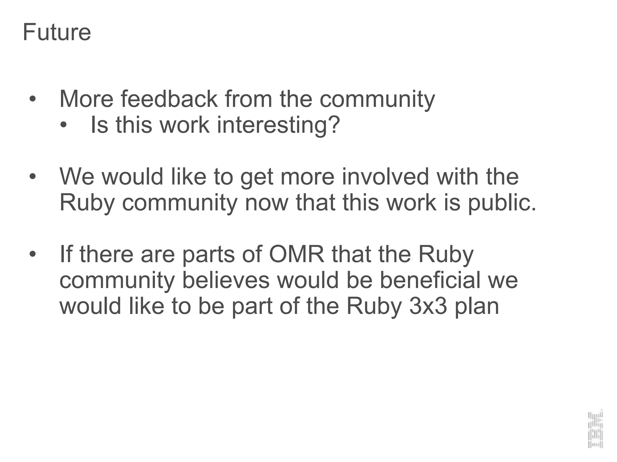 Future
• More feedback from the community
• Is this work interesting?
• We would like to get more involved with the
Ruby community now that this work is public.
• If there are parts of OMR that the Ruby
community believes would be beneficial we
would like to be part of the Ruby 3x3 plan
 