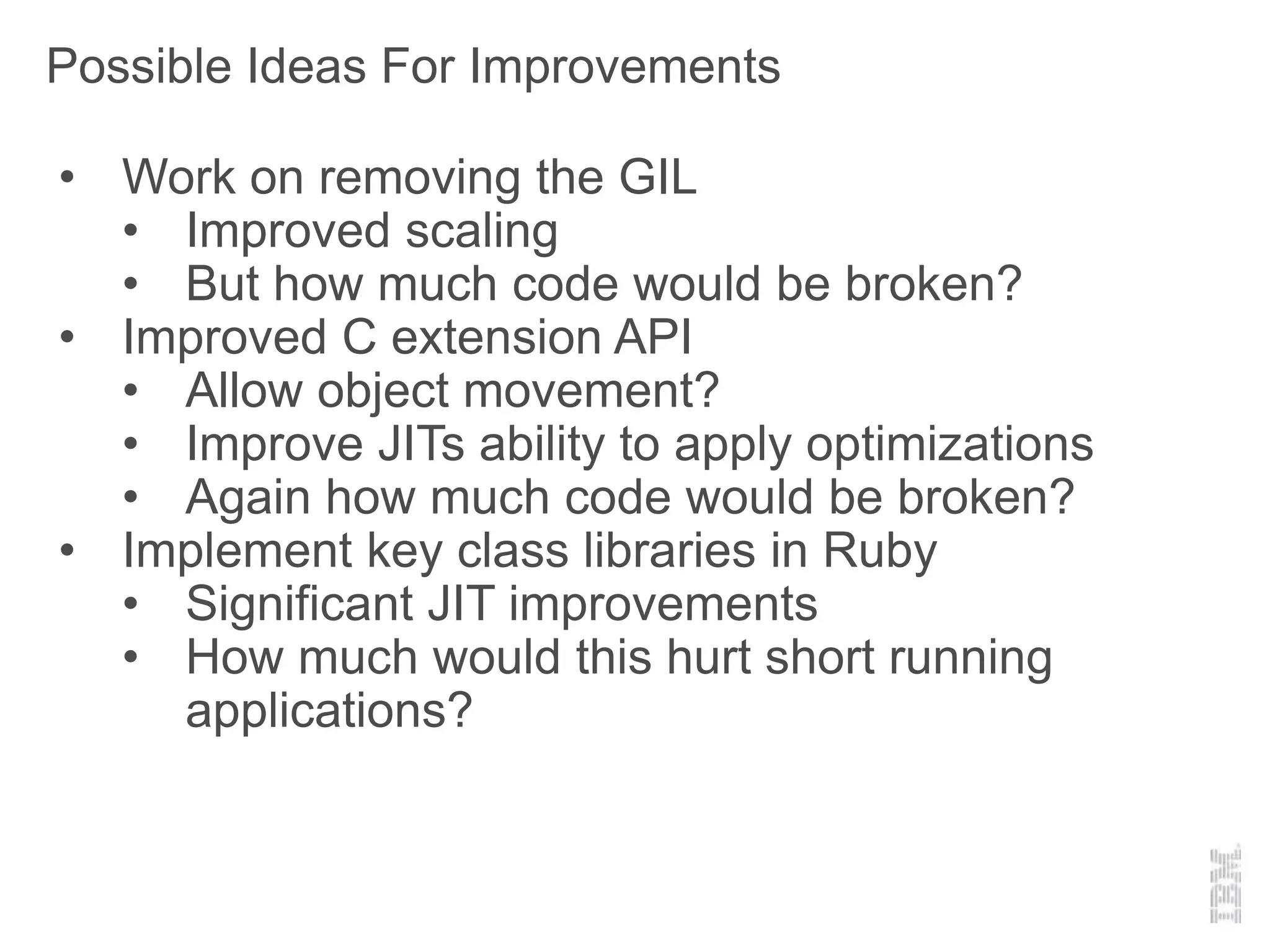 Possible Ideas For Improvements
• Work on removing the GIL
• Improved scaling
• But how much code would be broken?
• Improved C extension API
• Allow object movement?
• Improve JITs ability to apply optimizations
• Again how much code would be broken?
• Implement key class libraries in Ruby
• Significant JIT improvements
• How much would this hurt short running
applications?
 