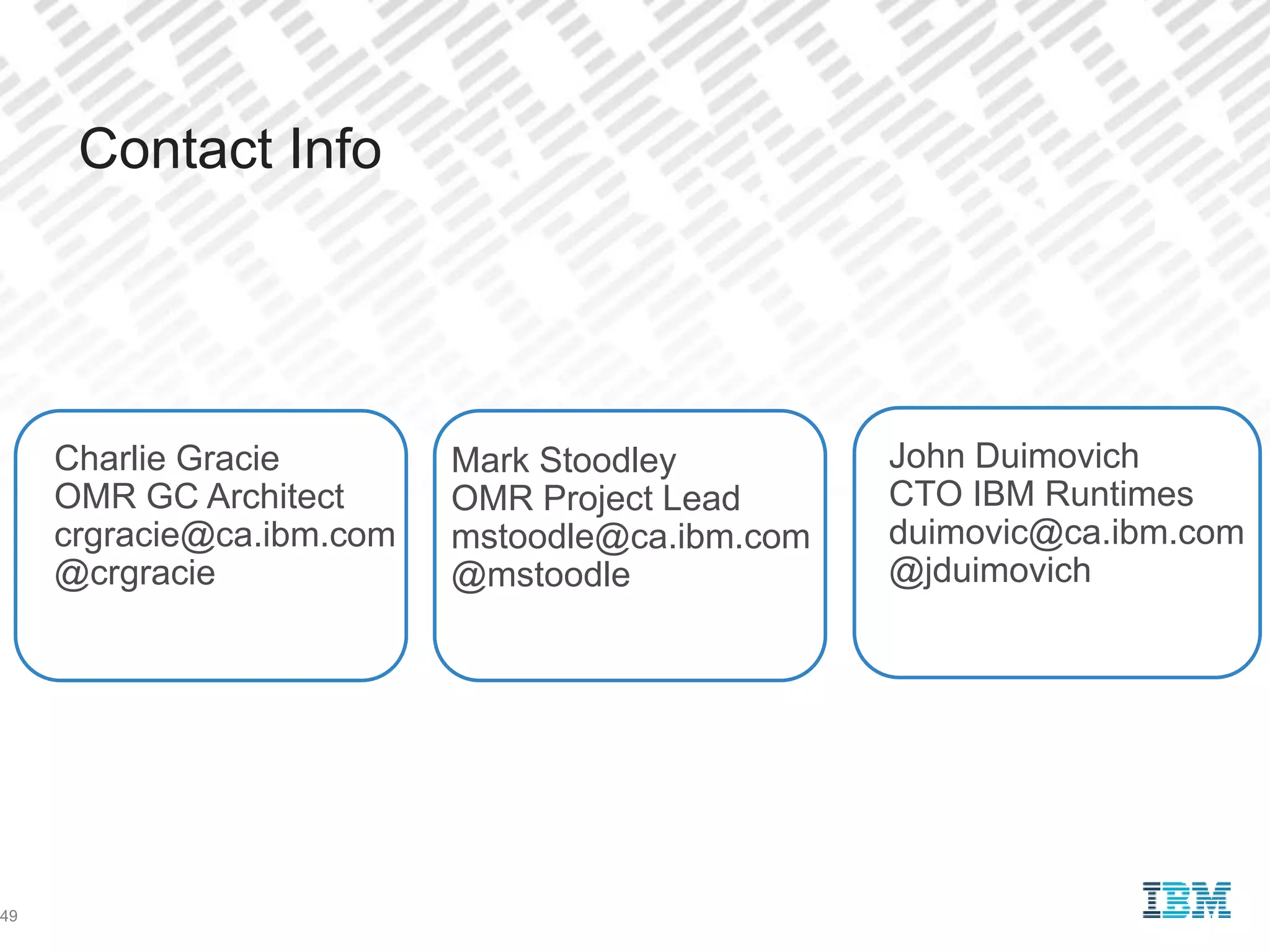 John Duimovich
CTO IBM Runtimes
duimovic@ca.ibm.com
@jduimovich
Contact Info
Mark Stoodley
OMR Project Lead
mstoodle@ca.ibm.com
@mstoodle
49
Charlie Gracie
OMR GC Architect
crgracie@ca.ibm.com
@crgracie
 
