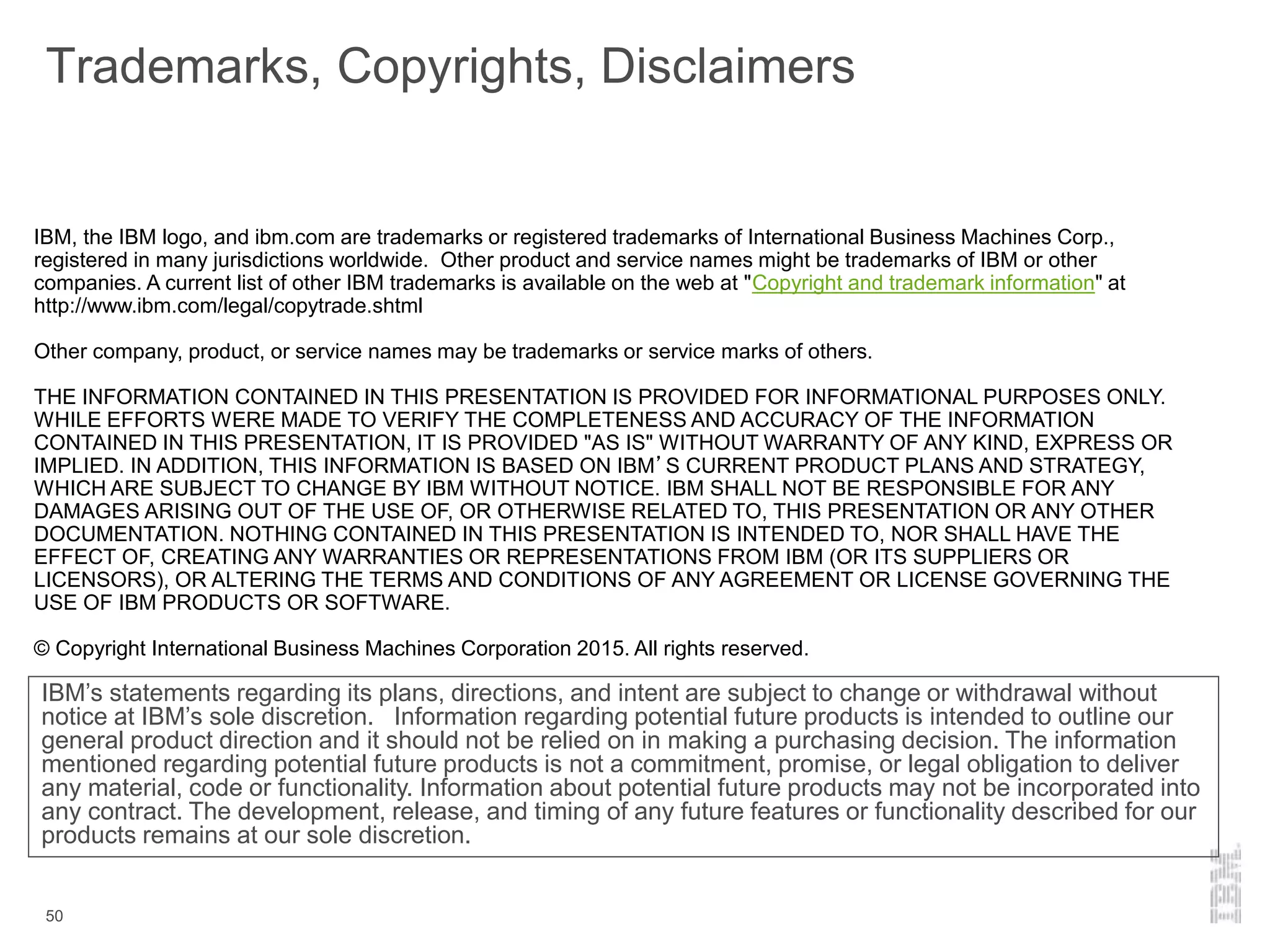 Trademarks, Copyrights, Disclaimers
50
IBM’s statements regarding its plans, directions, and intent are subject to change or withdrawal without
notice at IBM’s sole discretion. Information regarding potential future products is intended to outline our
general product direction and it should not be relied on in making a purchasing decision. The information
mentioned regarding potential future products is not a commitment, promise, or legal obligation to deliver
any material, code or functionality. Information about potential future products may not be incorporated into
any contract. The development, release, and timing of any future features or functionality described for our
products remains at our sole discretion.
IBM, the IBM logo, and ibm.com are trademarks or registered trademarks of International Business Machines Corp.,
registered in many jurisdictions worldwide. Other product and service names might be trademarks of IBM or other
companies. A current list of other IBM trademarks is available on the web at "Copyright and trademark information" at
http://www.ibm.com/legal/copytrade.shtml
Other company, product, or service names may be trademarks or service marks of others.
THE INFORMATION CONTAINED IN THIS PRESENTATION IS PROVIDED FOR INFORMATIONAL PURPOSES ONLY.
WHILE EFFORTS WERE MADE TO VERIFY THE COMPLETENESS AND ACCURACY OF THE INFORMATION
CONTAINED IN THIS PRESENTATION, IT IS PROVIDED "AS IS" WITHOUT WARRANTY OF ANY KIND, EXPRESS OR
IMPLIED. IN ADDITION, THIS INFORMATION IS BASED ON IBM’S CURRENT PRODUCT PLANS AND STRATEGY,
WHICH ARE SUBJECT TO CHANGE BY IBM WITHOUT NOTICE. IBM SHALL NOT BE RESPONSIBLE FOR ANY
DAMAGES ARISING OUT OF THE USE OF, OR OTHERWISE RELATED TO, THIS PRESENTATION OR ANY OTHER
DOCUMENTATION. NOTHING CONTAINED IN THIS PRESENTATION IS INTENDED TO, NOR SHALL HAVE THE
EFFECT OF, CREATING ANY WARRANTIES OR REPRESENTATIONS FROM IBM (OR ITS SUPPLIERS OR
LICENSORS), OR ALTERING THE TERMS AND CONDITIONS OF ANY AGREEMENT OR LICENSE GOVERNING THE
USE OF IBM PRODUCTS OR SOFTWARE.
© Copyright International Business Machines Corporation 2015. All rights reserved.
 