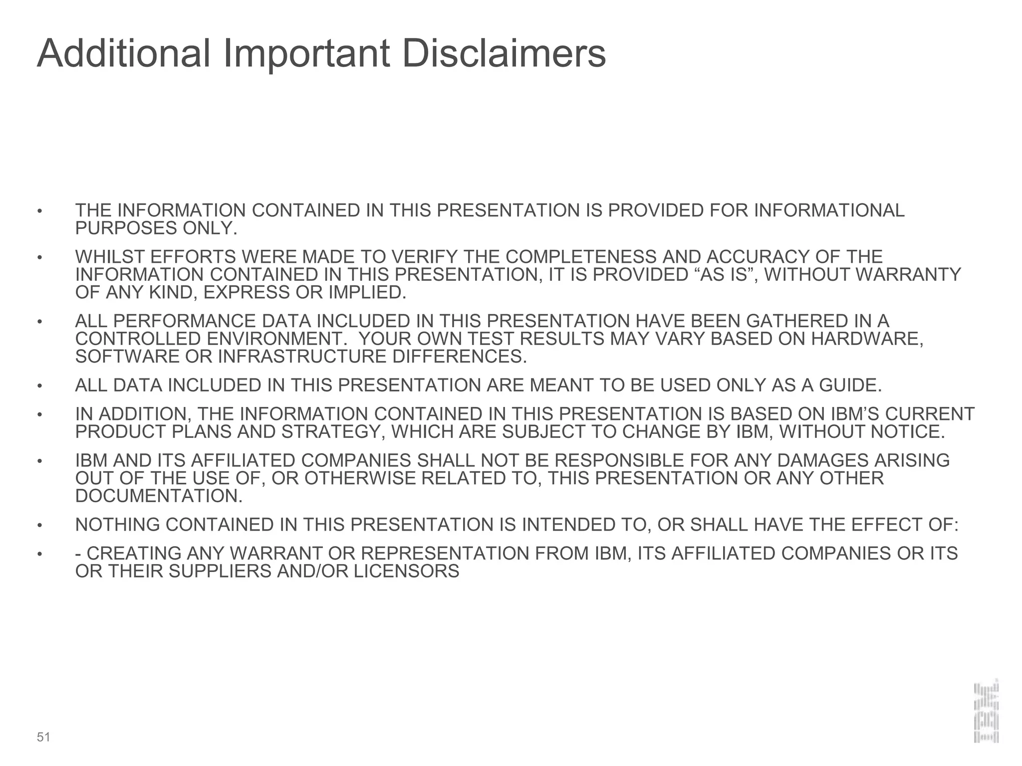 Additional Important Disclaimers
• THE INFORMATION CONTAINED IN THIS PRESENTATION IS PROVIDED FOR INFORMATIONAL
PURPOSES ONLY.
• WHILST EFFORTS WERE MADE TO VERIFY THE COMPLETENESS AND ACCURACY OF THE
INFORMATION CONTAINED IN THIS PRESENTATION, IT IS PROVIDED “AS IS”, WITHOUT WARRANTY
OF ANY KIND, EXPRESS OR IMPLIED.
• ALL PERFORMANCE DATA INCLUDED IN THIS PRESENTATION HAVE BEEN GATHERED IN A
CONTROLLED ENVIRONMENT. YOUR OWN TEST RESULTS MAY VARY BASED ON HARDWARE,
SOFTWARE OR INFRASTRUCTURE DIFFERENCES.
• ALL DATA INCLUDED IN THIS PRESENTATION ARE MEANT TO BE USED ONLY AS A GUIDE.
• IN ADDITION, THE INFORMATION CONTAINED IN THIS PRESENTATION IS BASED ON IBM’S CURRENT
PRODUCT PLANS AND STRATEGY, WHICH ARE SUBJECT TO CHANGE BY IBM, WITHOUT NOTICE.
• IBM AND ITS AFFILIATED COMPANIES SHALL NOT BE RESPONSIBLE FOR ANY DAMAGES ARISING
OUT OF THE USE OF, OR OTHERWISE RELATED TO, THIS PRESENTATION OR ANY OTHER
DOCUMENTATION.
• NOTHING CONTAINED IN THIS PRESENTATION IS INTENDED TO, OR SHALL HAVE THE EFFECT OF:
• - CREATING ANY WARRANT OR REPRESENTATION FROM IBM, ITS AFFILIATED COMPANIES OR ITS
OR THEIR SUPPLIERS AND/OR LICENSORS
51
 