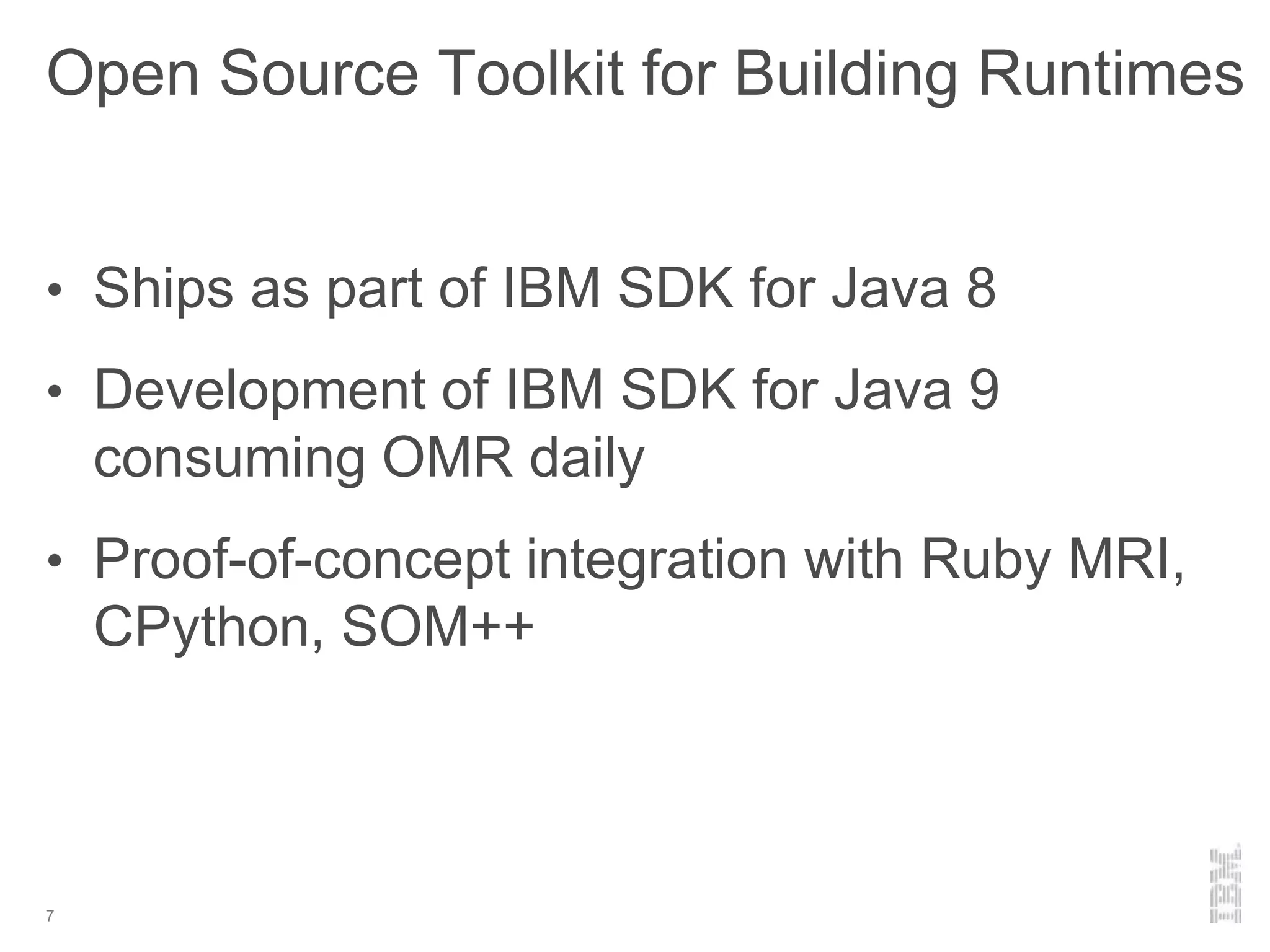 Open Source Toolkit for Building Runtimes
• Ships as part of IBM SDK for Java 8
• Development of IBM SDK for Java 9
consuming OMR daily
• Proof-of-concept integration with Ruby MRI,
CPython, SOM++
7
 
