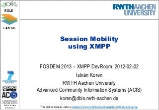 ROLE



 LAYERS


                                            Session Mobility
                                              using XMPP


                          FOSDEM 2013 – XMPP DevRoom, 2012-02-02
                                        István Koren
                                   RWTH Aachen University
                         Advanced Community Information Systems (ACIS)
Lehrstuhl Informatik 5
                                  koren@dbis.rwth-aachen.de
(Information Systems)
   Prof. Dr. M. Jarke
   I5-FL-0213-1           This work is licensed under a Creative Commons Attribution-ShareAlike 3.0 Unported License.
 