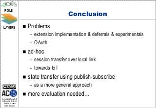 ROLE
                                                Conclusion
 LAYERS                     Problems
                             – extension implementation & deferrals & experimentals
                             – OAuth
                            ad-hoc
                             – session transfer over local link
                             – towards IoT
                            state transfer using publish-subscribe
                             – as a more general approach
                            more evaluation needed…
Lehrstuhl Informatik 5
(Information Systems)
   Prof. Dr. M. Jarke
  I5-FL-0213-12
 