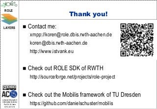 ROLE
                                                 Thank you!
 LAYERS                     Contact me:
                             xmpp://koren@role.dbis.rwth-aachen.de
                             koren@dbis.rwth-aachen.de
                             http://www.istvank.eu


                            Check out ROLE SDK of RWTH
                             http://sourceforge.net/projects/role-project


                            Check out the Mobilis framework of TU Dresden
Lehrstuhl Informatik 5
(Information Systems)
   Prof. Dr. M. Jarke
  I5-FL-0213-15
                             https://github.com/danielschuster/mobilis
 