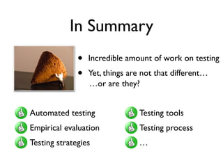 Leveraging Cloud and Crowd
• Testing is still very much human intensive	

• It makes sense to leverage the crowd in testing	

• This has been happening for some time, both
in academia and in industry	

• Interesting new directions (game based testing
and veriﬁcation, crowd oracles, …)
• Testing as a game?	

• Must be a game people
are willing to play	

• Must be easier than the
original problem
 