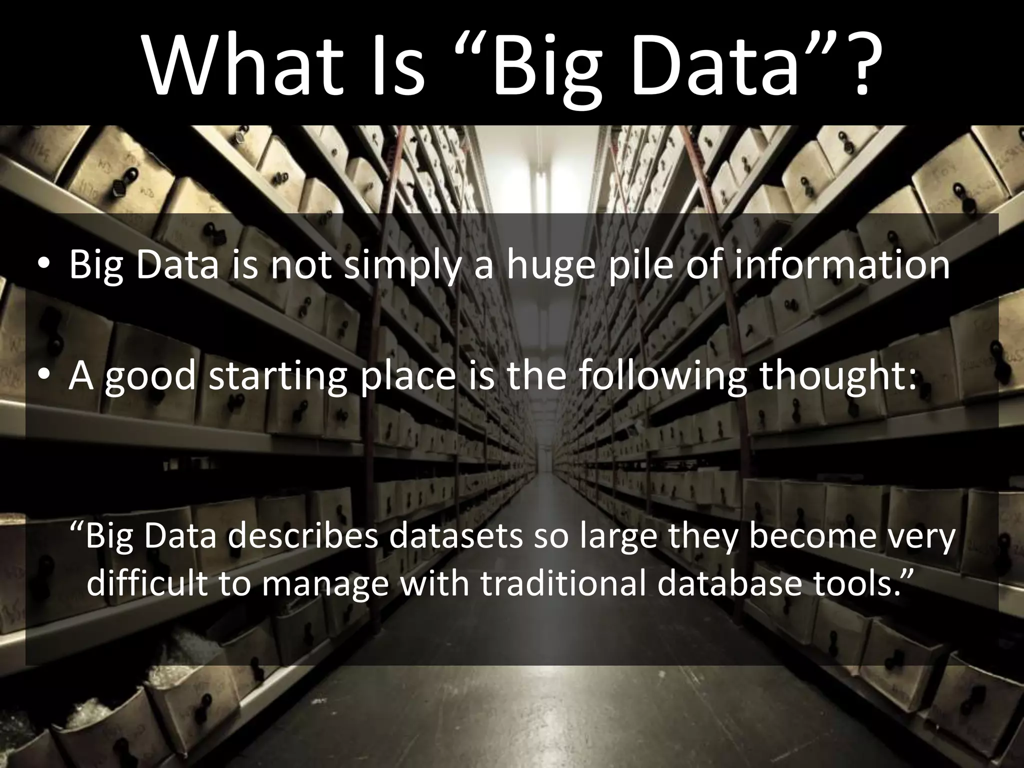 What Is “Big Data”?
• Big Data is not simply a huge pile of information

• A good starting place is the following thought:


 “Big Data describes datasets so large they become very
  difficult to manage with traditional database tools.”
 