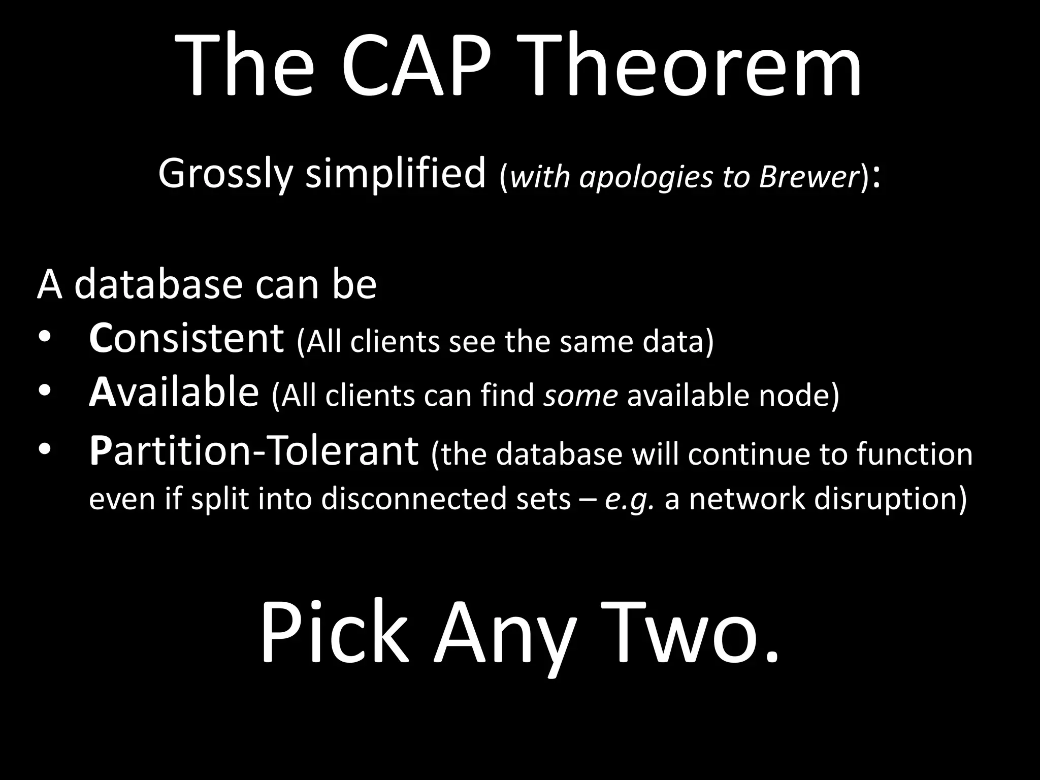 The CAP Theorem
        Grossly simplified (with apologies to Brewer):

A database can be
• Consistent (All clients see the same data)
• Available (All clients can find some available node)
• Partition-Tolerant (the database will continue to function
   even if split into disconnected sets – e.g. a network disruption)



               Pick Any Two.
 
