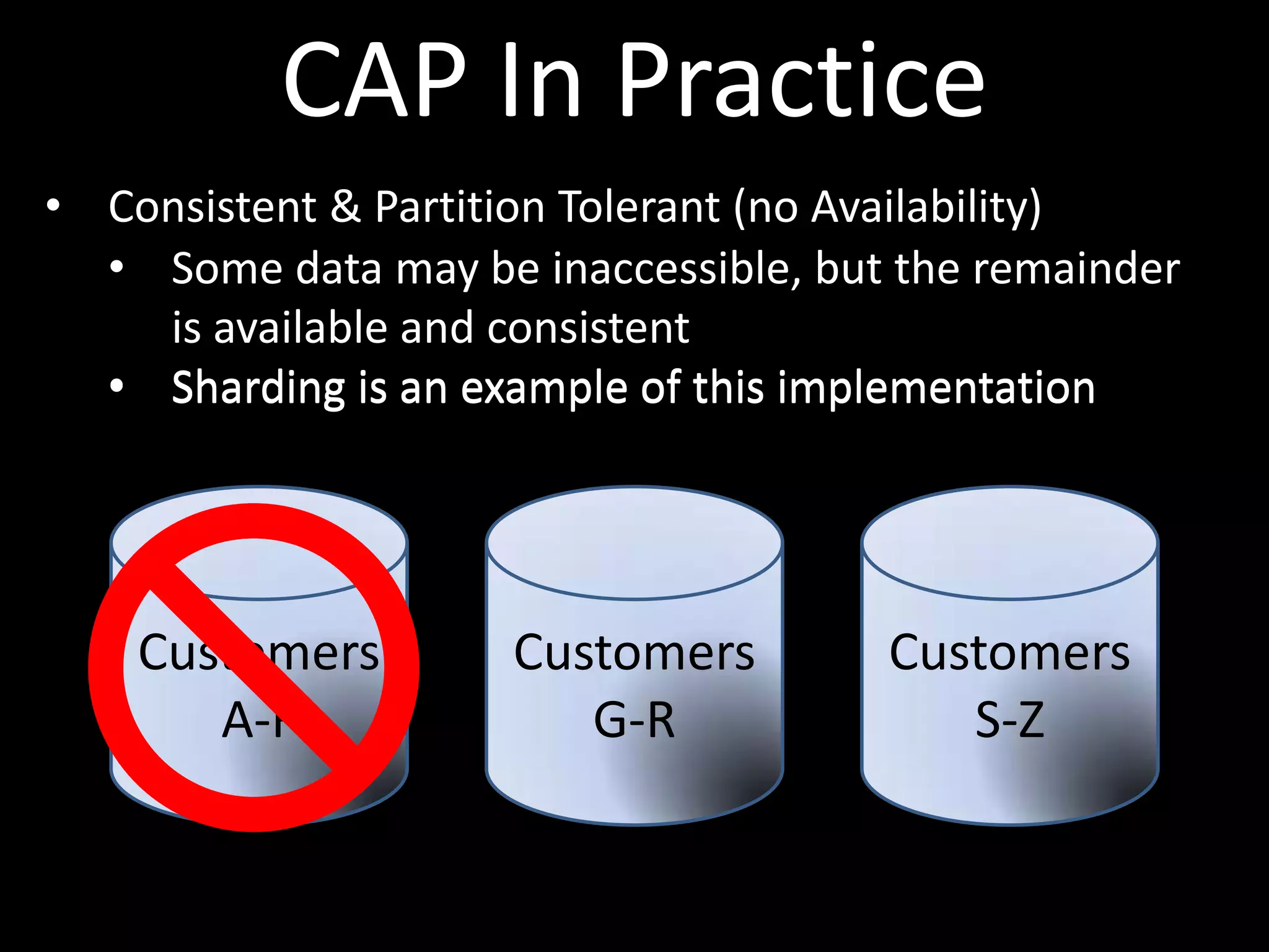 CAP In Practice
• Consistent & Partition Tolerant (no Availability)
  • Some data may be inaccessible, but the remainder
    is available and consistent
  • Sharding is an example of this implementation




    Customers        Customers        Customers
       A-F              G-R              S-Z
 