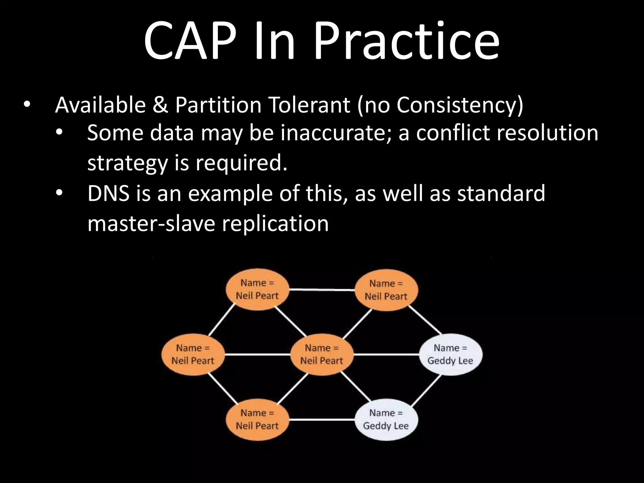 CAP In Practice
• Available & Partition Tolerant (no Consistency)
  • Some data may be inaccurate; a conflict resolution
     strategy is required.
  • DNS is an example of this, as well as standard
     master-slave replication
 
