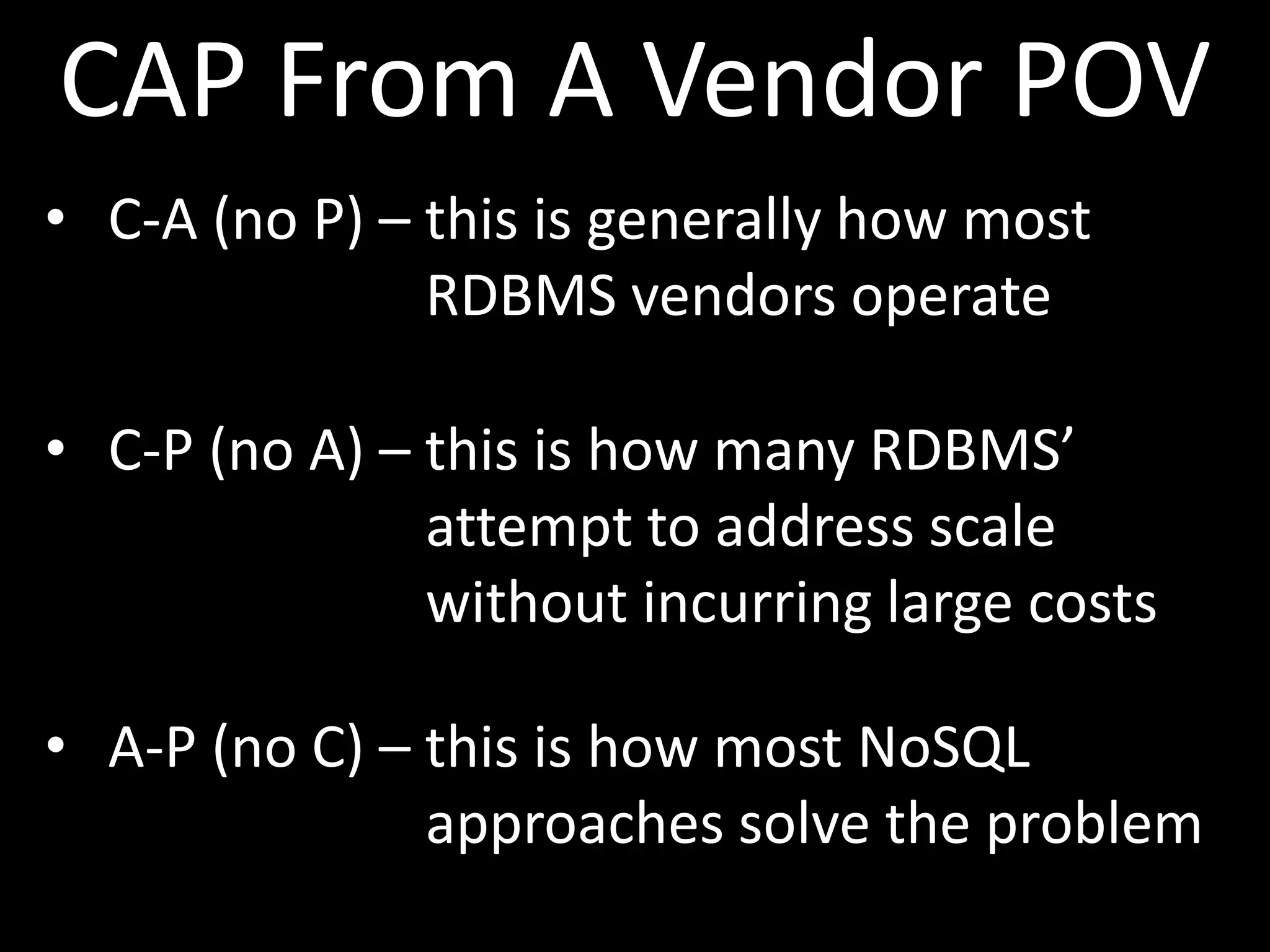 CAP From A Vendor POV
• C-A (no P) – this is generally how most
               RDBMS vendors operate

• C-P (no A) – this is how many RDBMS’
               attempt to address scale
               without incurring large costs

• A-P (no C) – this is how most NoSQL
               approaches solve the problem
 