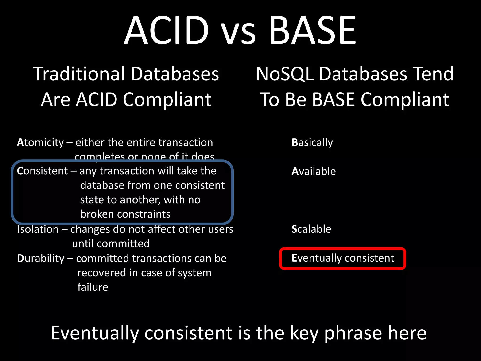 ACID vs BASE
   Traditional Databases                        NoSQL Databases Tend
    Are ACID Compliant                          To Be BASE Compliant
Atomicity – either the entire transaction          Basically
             completes or none of it does
Consistent – any transaction will take the         Available
               database from one consistent
               state to another, with no
               broken constraints
Isolation – changes do not affect other users      Scalable
            until committed
Durability – committed transactions can be         Eventually consistent
              recovered in case of system
              failure



      Eventually consistent is the key phrase here
 