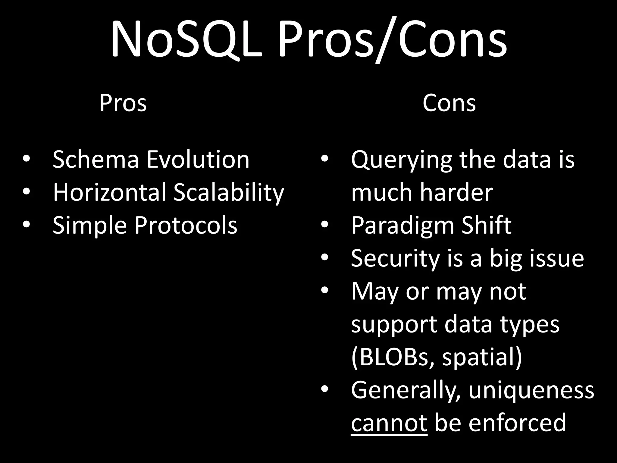 NoSQL Pros/Cons
       Pros                         Cons

• Schema Evolution         • Querying the data is
• Horizontal Scalability     much harder
• Simple Protocols         • Paradigm Shift
                           • Security is a big issue
                           • May or may not
                             support data types
                             (BLOBs, spatial)
                           • Generally, uniqueness
                             cannot be enforced
 