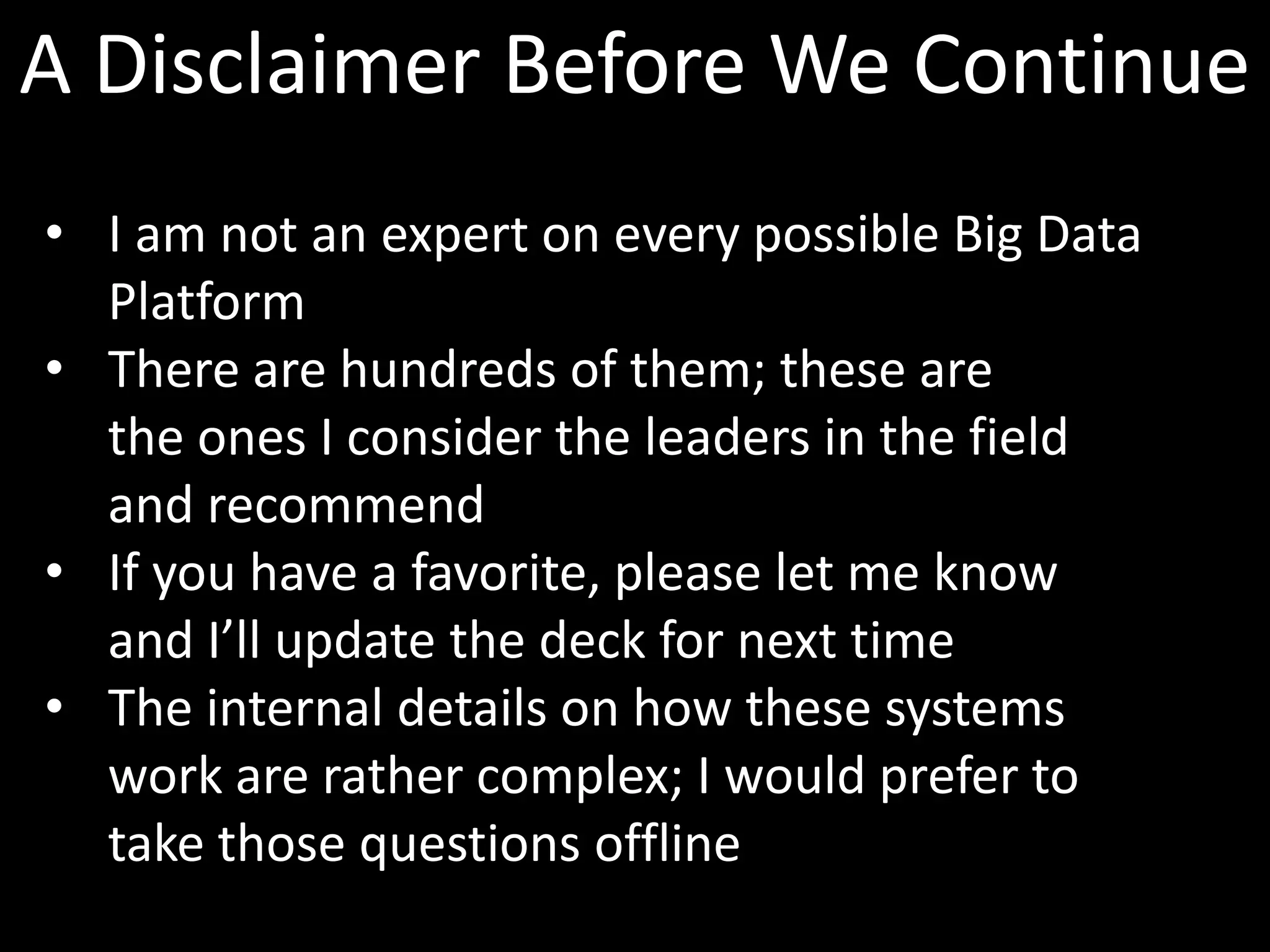 A Disclaimer Before We Continue
• I am not an expert on every possible Big Data
  Platform
• There are hundreds of them; these are
  the ones I consider the leaders in the field
  and recommend
• If you have a favorite, please let me know
  and I’ll update the deck for next time
• The internal details on how these systems
  work are rather complex; I would prefer to
  take those questions offline
 