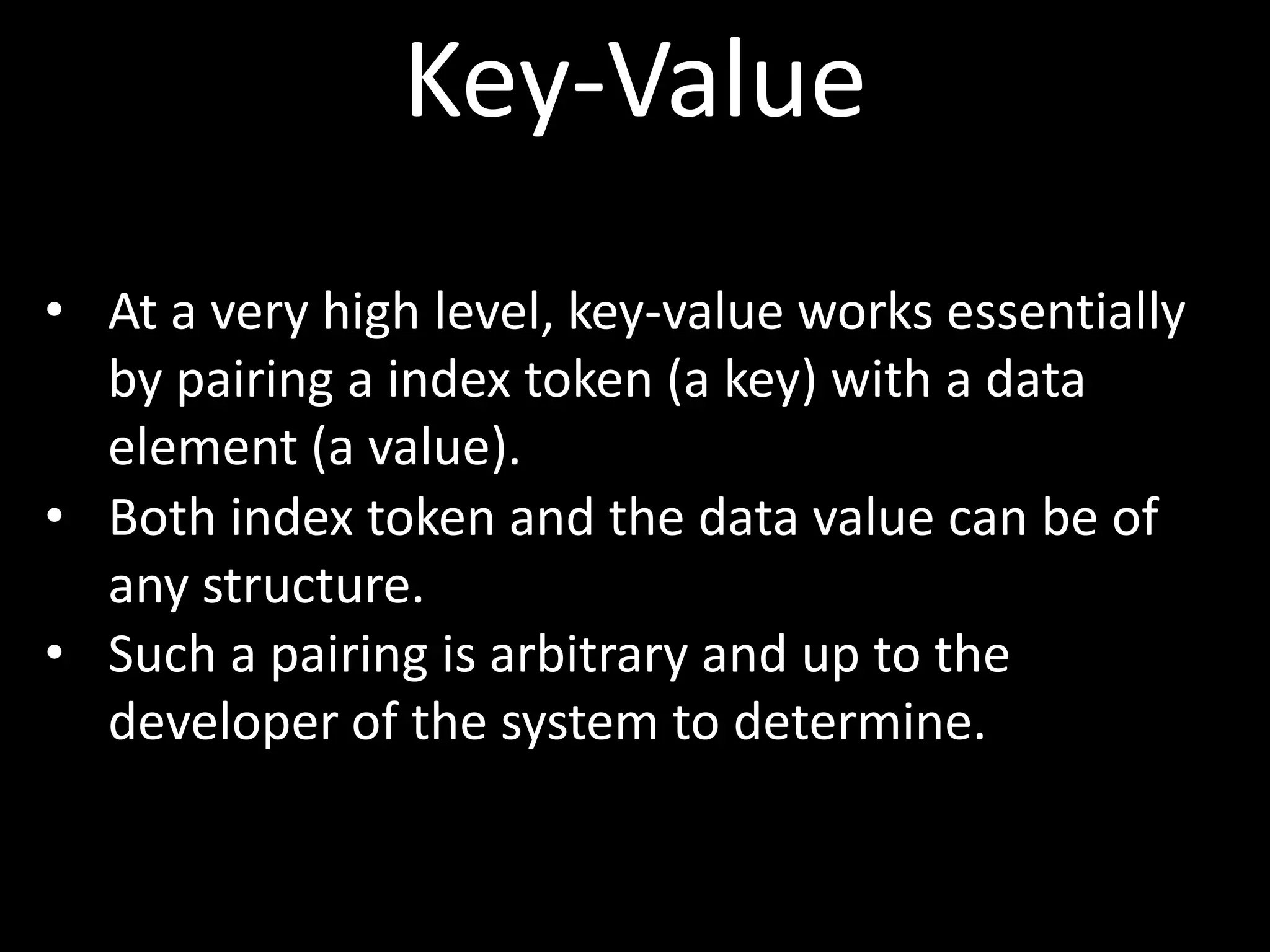 Key-Value
• At a very high level, key-value works essentially
  by pairing a index token (a key) with a data
  element (a value).
• Both index token and the data value can be of
  any structure.
• Such a pairing is arbitrary and up to the
  developer of the system to determine.
 